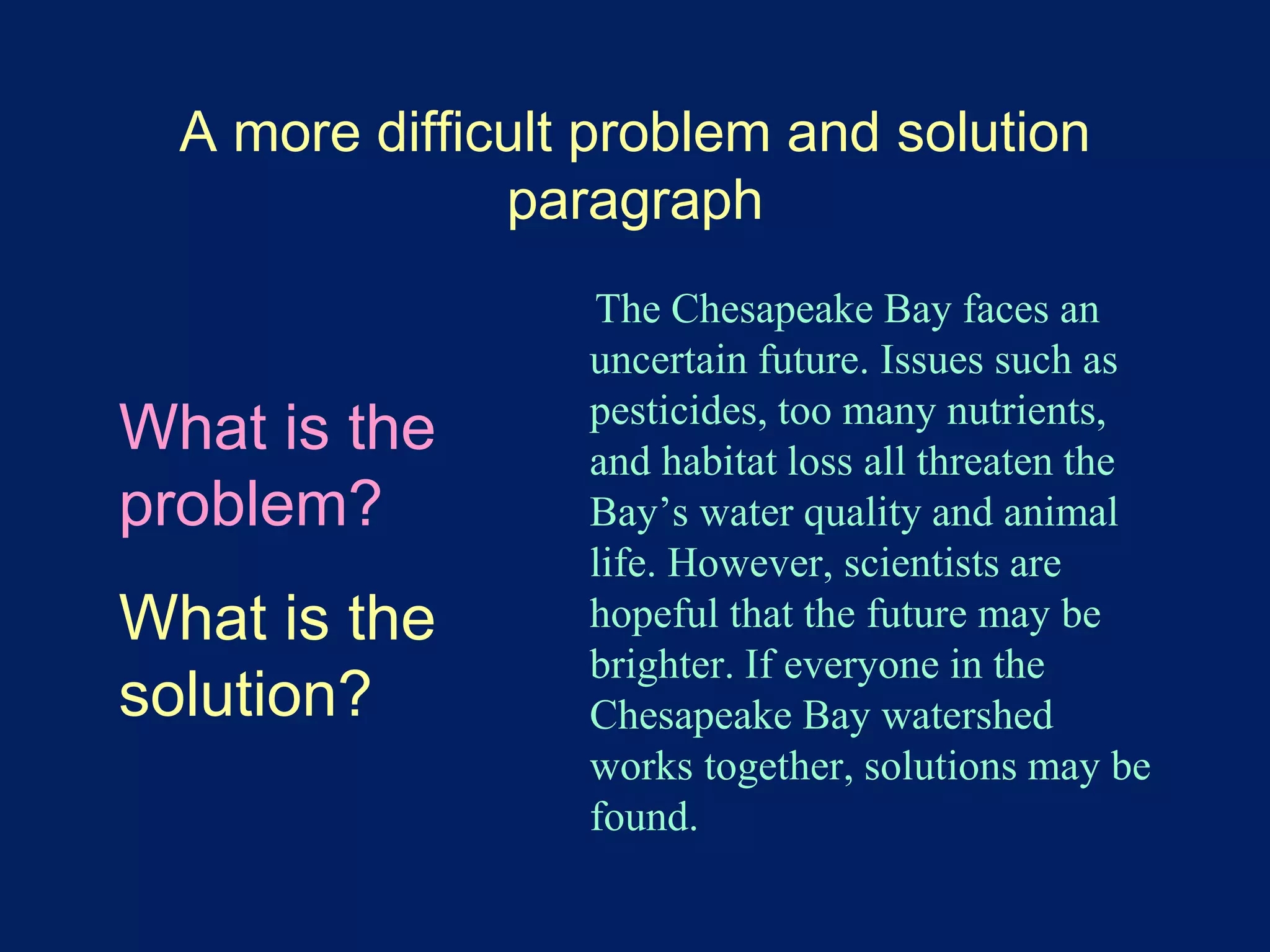 A more difficult problem and solution 
paragraph 
The Chesapeake Bay faces an 
uncertain future. Issues such as 
pesticides, too many nutrients, 
and habitat loss all threaten the 
Bay’s water quality and animal 
life. However, scientists are 
hopeful that the future may be 
brighter. If everyone in the 
Chesapeake Bay watershed 
works together, solutions may be 
found. 
What is the 
problem? 
What is the 
solution? 
 