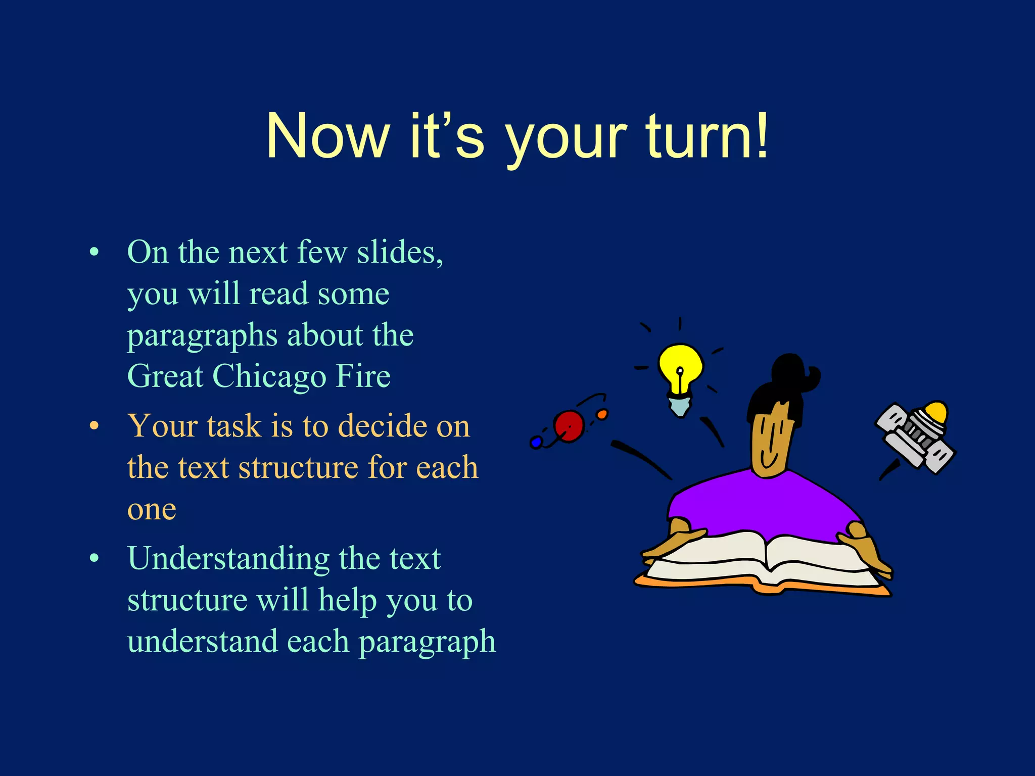 Now it’s your turn! 
• On the next few slides, 
you will read some 
paragraphs about the 
Great Chicago Fire 
• Your task is to decide on 
the text structure for each 
one 
• Understanding the text 
structure will help you to 
understand each paragraph 
 