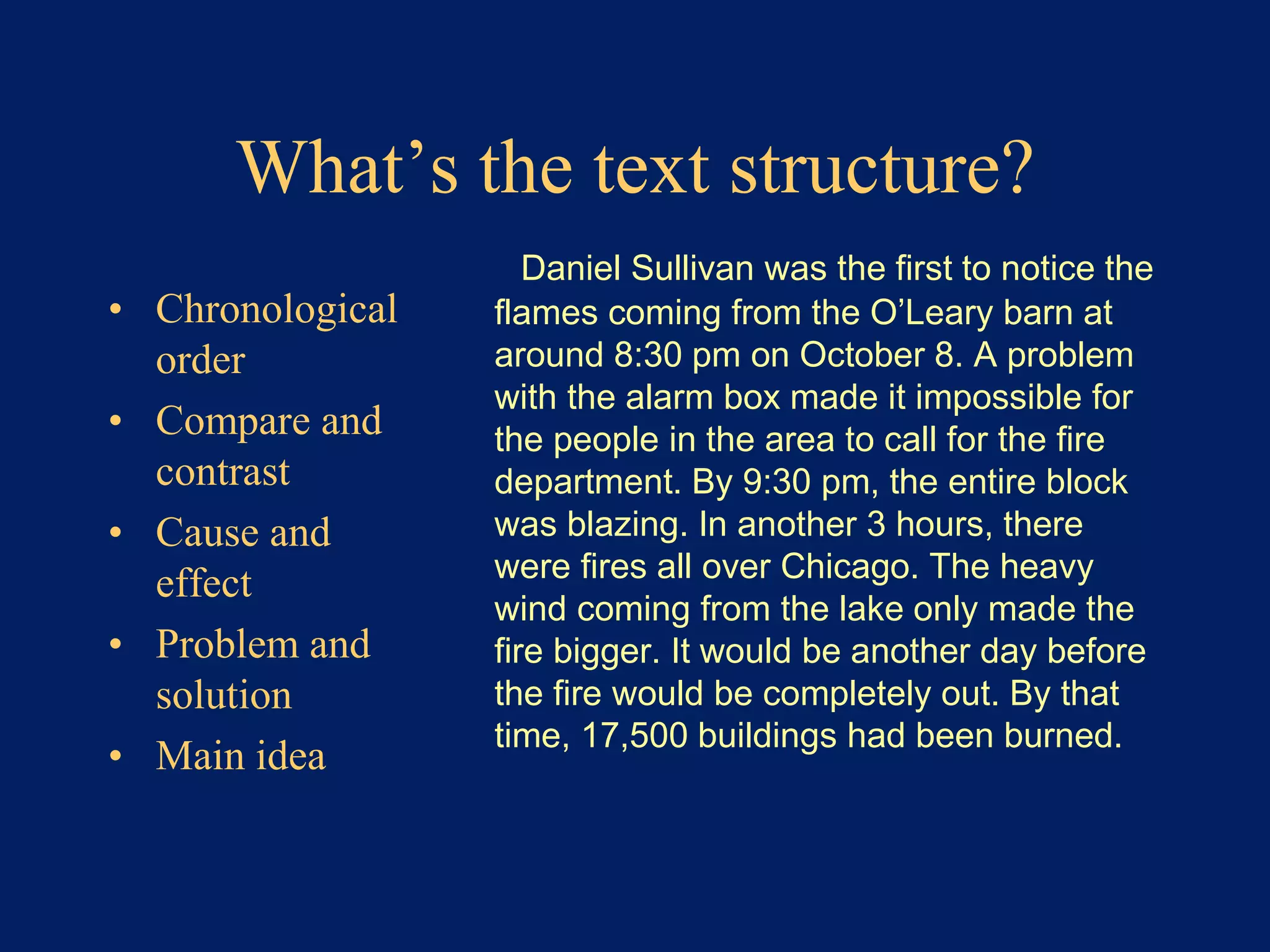 What’s the text structure? 
• Chronological 
order 
• Compare and 
contrast 
• Cause and 
effect 
• Problem and 
solution 
• Main idea 
Daniel Sullivan was the first to notice the 
flames coming from the O’Leary barn at 
around 8:30 pm on October 8. A problem 
with the alarm box made it impossible for 
the people in the area to call for the fire 
department. By 9:30 pm, the entire block 
was blazing. In another 3 hours, there 
were fires all over Chicago. The heavy 
wind coming from the lake only made the 
fire bigger. It would be another day before 
the fire would be completely out. By that 
time, 17,500 buildings had been burned. 
 