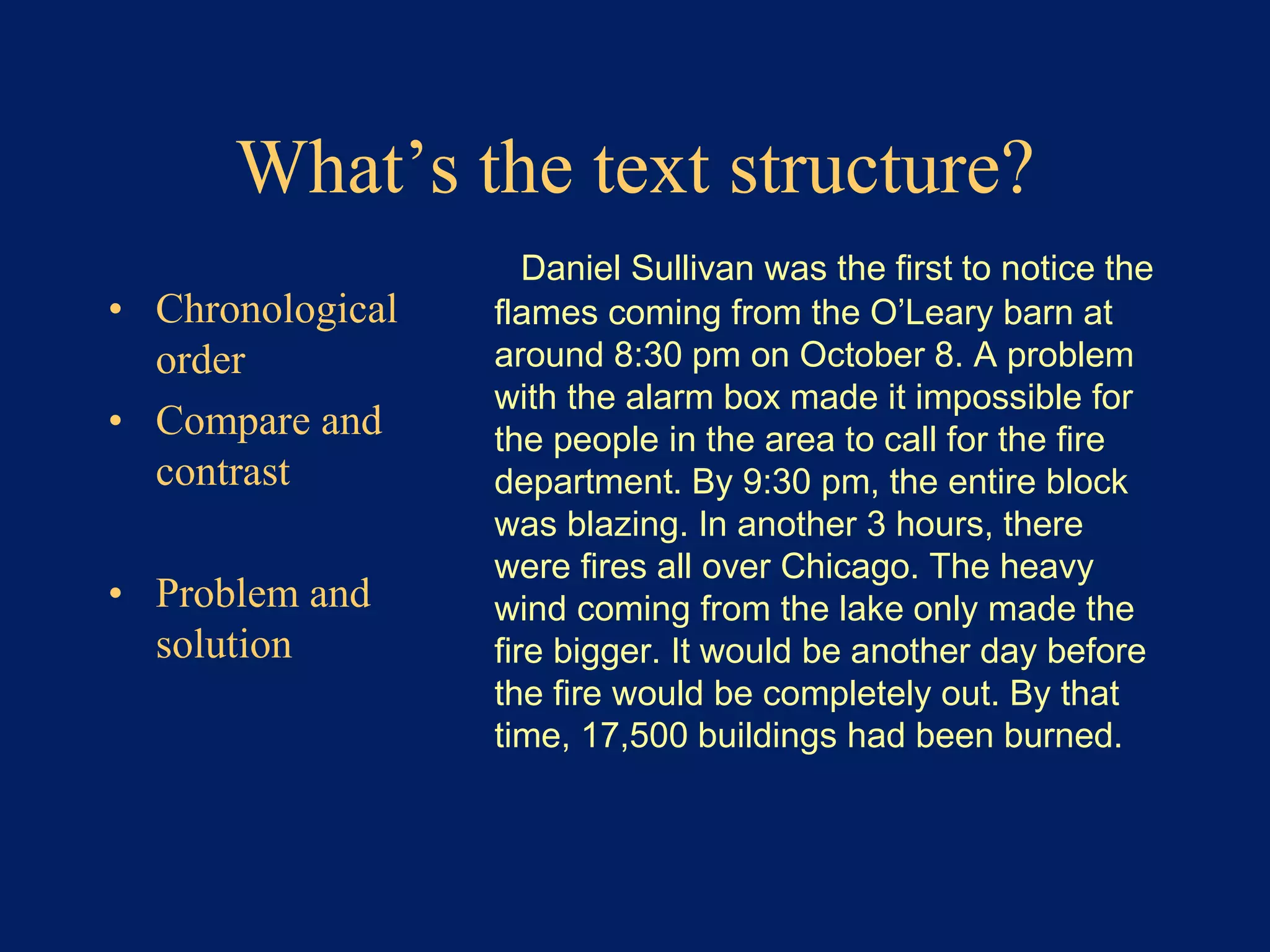What’s the text structure? 
• Chronological 
order 
• Compare and 
contrast 
• Problem and 
solution 
Daniel Sullivan was the first to notice the 
flames coming from the O’Leary barn at 
around 8:30 pm on October 8. A problem 
with the alarm box made it impossible for 
the people in the area to call for the fire 
department. By 9:30 pm, the entire block 
was blazing. In another 3 hours, there 
were fires all over Chicago. The heavy 
wind coming from the lake only made the 
fire bigger. It would be another day before 
the fire would be completely out. By that 
time, 17,500 buildings had been burned. 
 