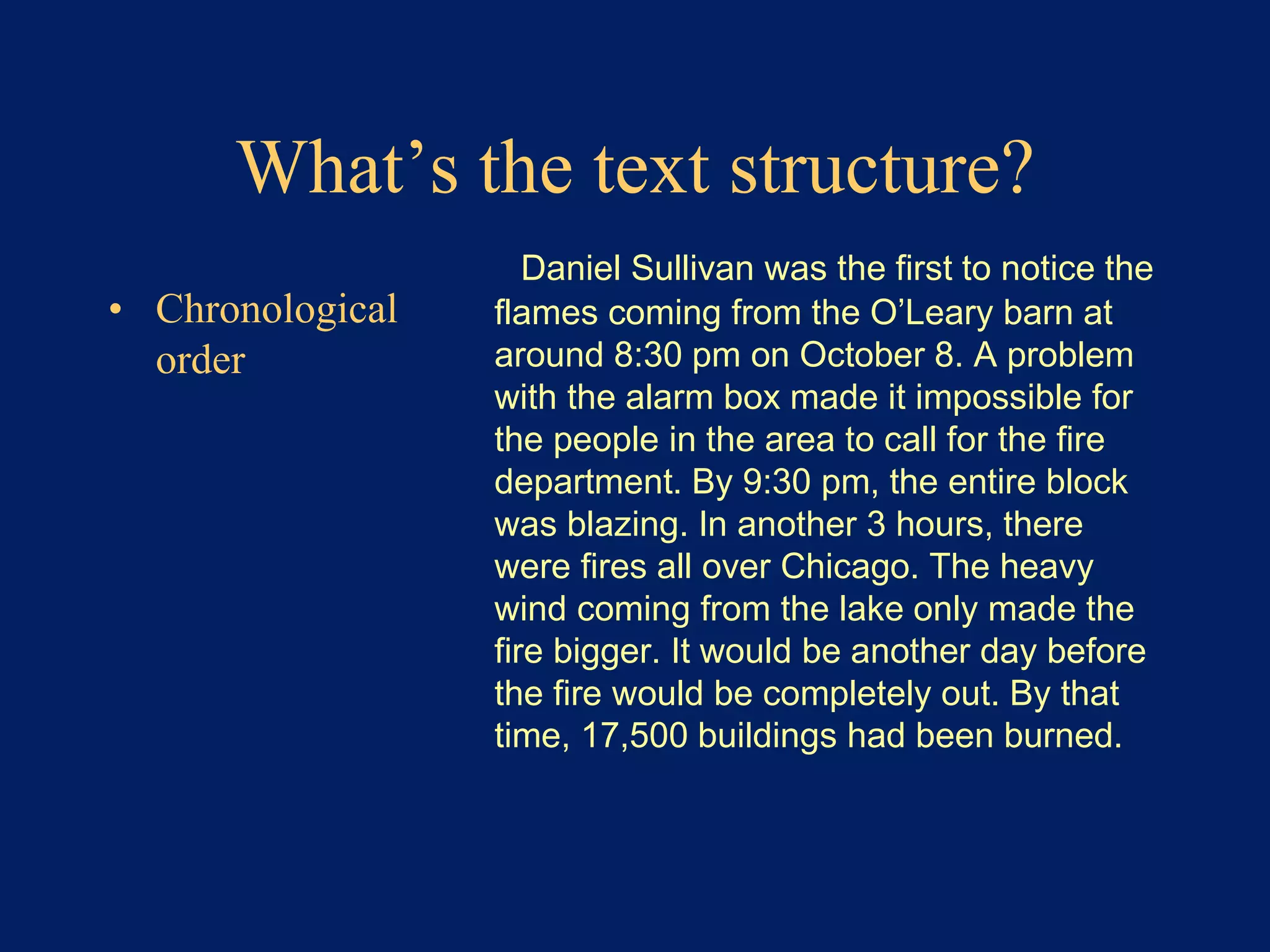 What’s the text structure? 
• Chronological 
order 
Daniel Sullivan was the first to notice the 
flames coming from the O’Leary barn at 
around 8:30 pm on October 8. A problem 
with the alarm box made it impossible for 
the people in the area to call for the fire 
department. By 9:30 pm, the entire block 
was blazing. In another 3 hours, there 
were fires all over Chicago. The heavy 
wind coming from the lake only made the 
fire bigger. It would be another day before 
the fire would be completely out. By that 
time, 17,500 buildings had been burned. 
 