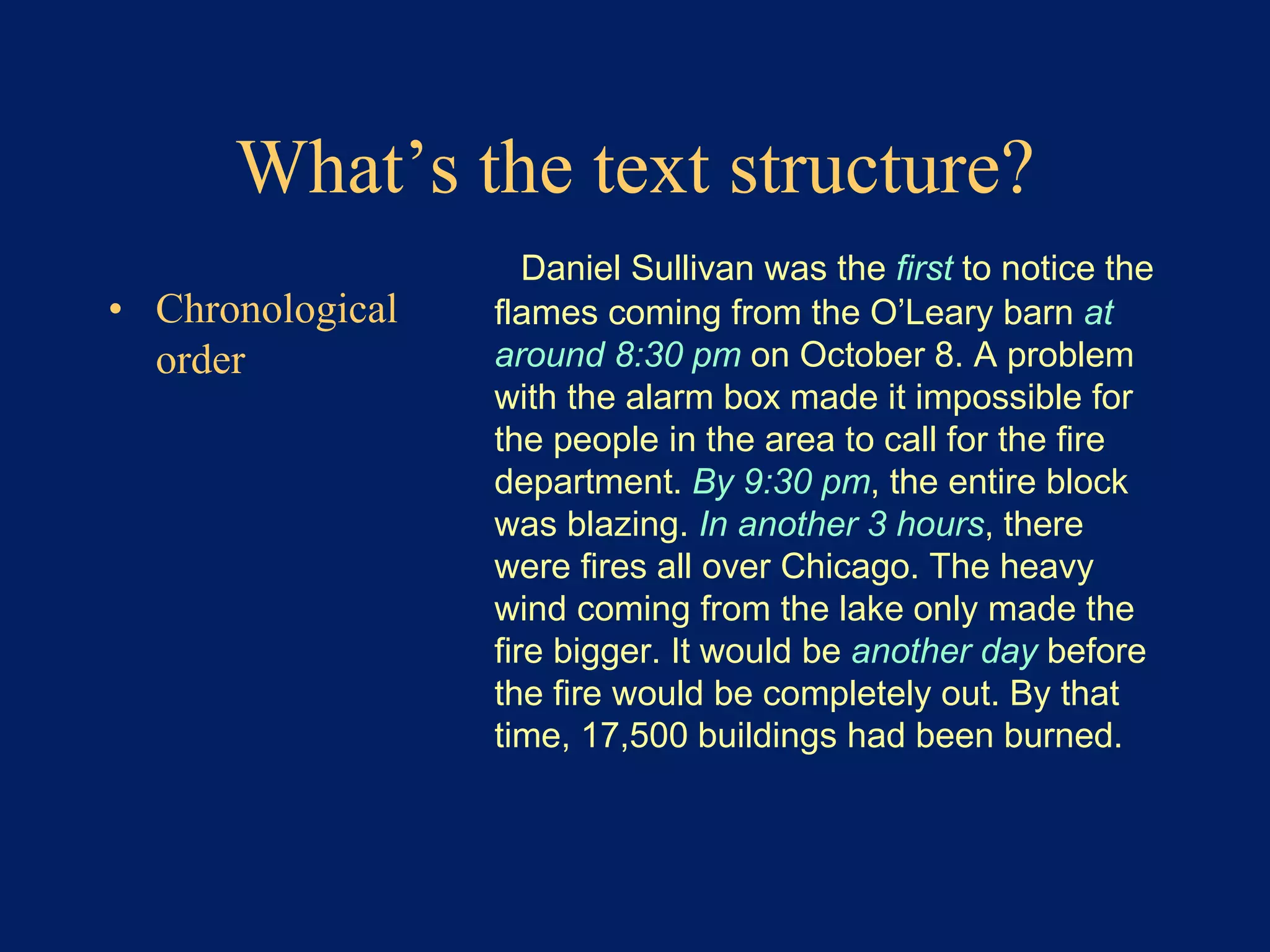 What’s the text structure? 
• Chronological 
order 
Daniel Sullivan was the first to notice the 
flames coming from the O’Leary barn at 
around 8:30 pm on October 8. A problem 
with the alarm box made it impossible for 
the people in the area to call for the fire 
department. By 9:30 pm, the entire block 
was blazing. In another 3 hours, there 
were fires all over Chicago. The heavy 
wind coming from the lake only made the 
fire bigger. It would be another day before 
the fire would be completely out. By that 
time, 17,500 buildings had been burned. 
 