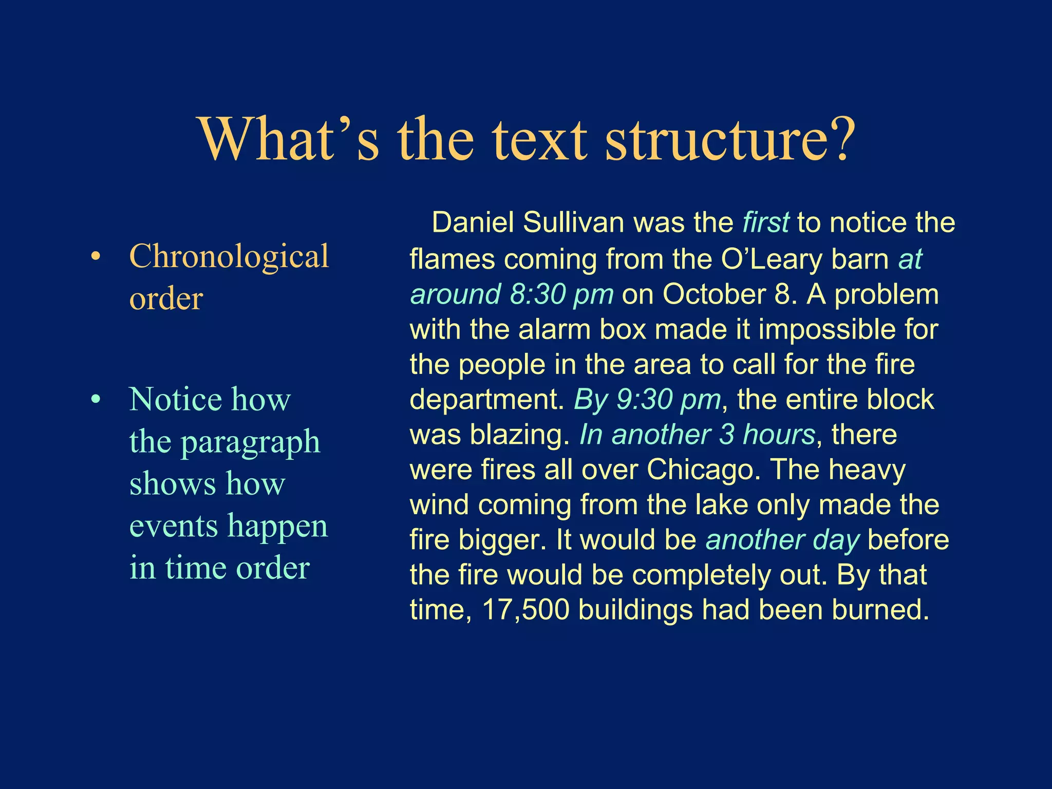 What’s the text structure? 
• Chronological 
order 
• Notice how 
the paragraph 
shows how 
events happen 
in time order 
Daniel Sullivan was the first to notice the 
flames coming from the O’Leary barn at 
around 8:30 pm on October 8. A problem 
with the alarm box made it impossible for 
the people in the area to call for the fire 
department. By 9:30 pm, the entire block 
was blazing. In another 3 hours, there 
were fires all over Chicago. The heavy 
wind coming from the lake only made the 
fire bigger. It would be another day before 
the fire would be completely out. By that 
time, 17,500 buildings had been burned. 
 