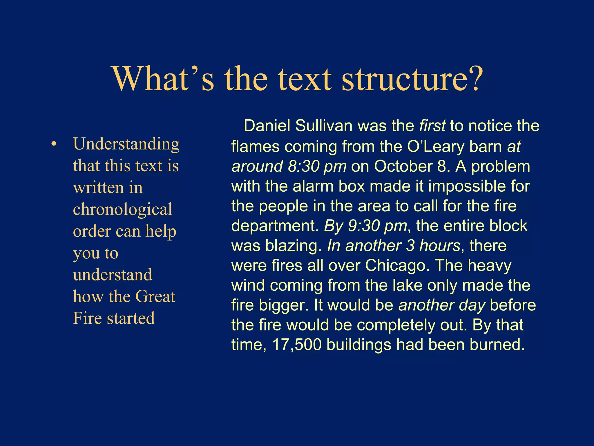 What’s the text structure? 
• Understanding 
that this text is 
written in 
chronological 
order can help 
you to 
understand 
how the Great 
Fire started 
Daniel Sullivan was the first to notice the 
flames coming from the O’Leary barn at 
around 8:30 pm on October 8. A problem 
with the alarm box made it impossible for 
the people in the area to call for the fire 
department. By 9:30 pm, the entire block 
was blazing. In another 3 hours, there 
were fires all over Chicago. The heavy 
wind coming from the lake only made the 
fire bigger. It would be another day before 
the fire would be completely out. By that 
time, 17,500 buildings had been burned. 
 