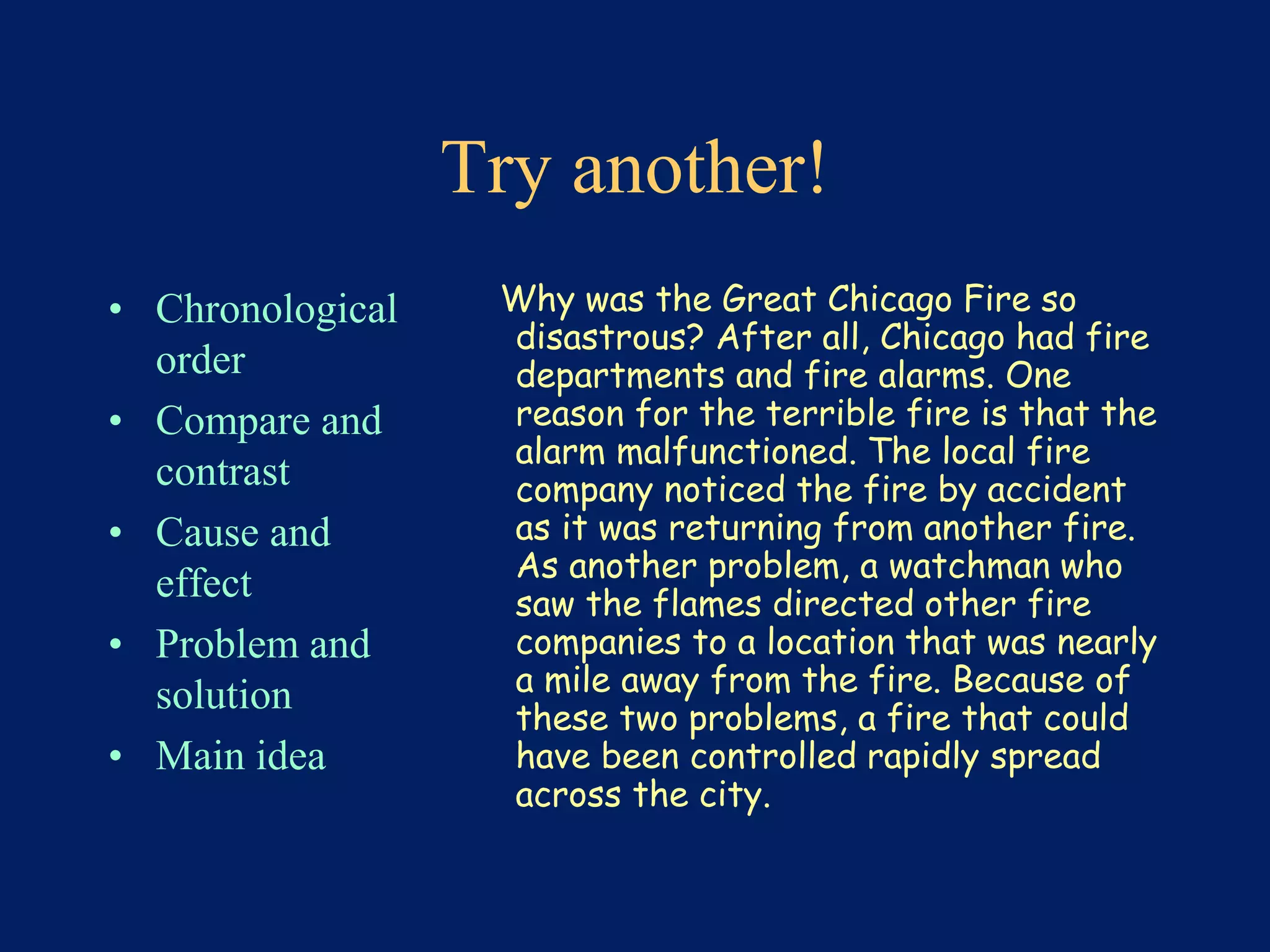 Try another! 
• Chronological 
order 
• Compare and 
contrast 
• Cause and 
effect 
• Problem and 
solution 
• Main idea 
Why was the Great Chicago Fire so 
disastrous? After all, Chicago had fire 
departments and fire alarms. One 
reason for the terrible fire is that the 
alarm malfunctioned. The local fire 
company noticed the fire by accident 
as it was returning from another fire. 
As another problem, a watchman who 
saw the flames directed other fire 
companies to a location that was nearly 
a mile away from the fire. Because of 
these two problems, a fire that could 
have been controlled rapidly spread 
across the city. 
 