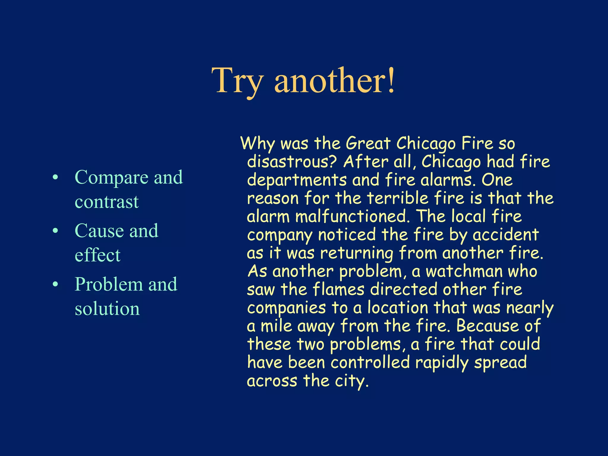 Try another! 
• Compare and 
contrast 
• Cause and 
effect 
• Problem and 
solution 
Why was the Great Chicago Fire so 
disastrous? After all, Chicago had fire 
departments and fire alarms. One 
reason for the terrible fire is that the 
alarm malfunctioned. The local fire 
company noticed the fire by accident 
as it was returning from another fire. 
As another problem, a watchman who 
saw the flames directed other fire 
companies to a location that was nearly 
a mile away from the fire. Because of 
these two problems, a fire that could 
have been controlled rapidly spread 
across the city. 
 