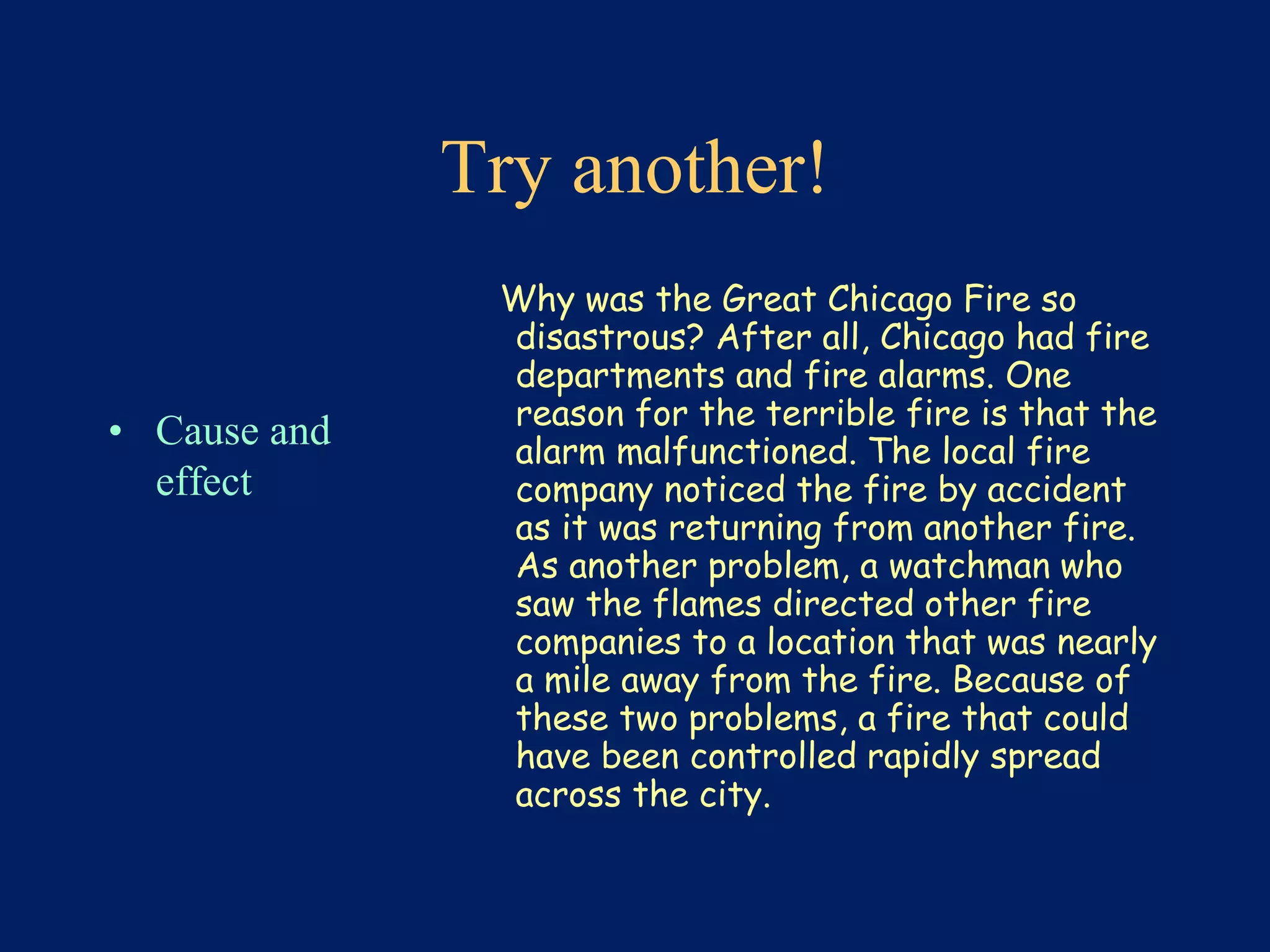Try another! 
• Cause and 
effect 
Why was the Great Chicago Fire so 
disastrous? After all, Chicago had fire 
departments and fire alarms. One 
reason for the terrible fire is that the 
alarm malfunctioned. The local fire 
company noticed the fire by accident 
as it was returning from another fire. 
As another problem, a watchman who 
saw the flames directed other fire 
companies to a location that was nearly 
a mile away from the fire. Because of 
these two problems, a fire that could 
have been controlled rapidly spread 
across the city. 
 