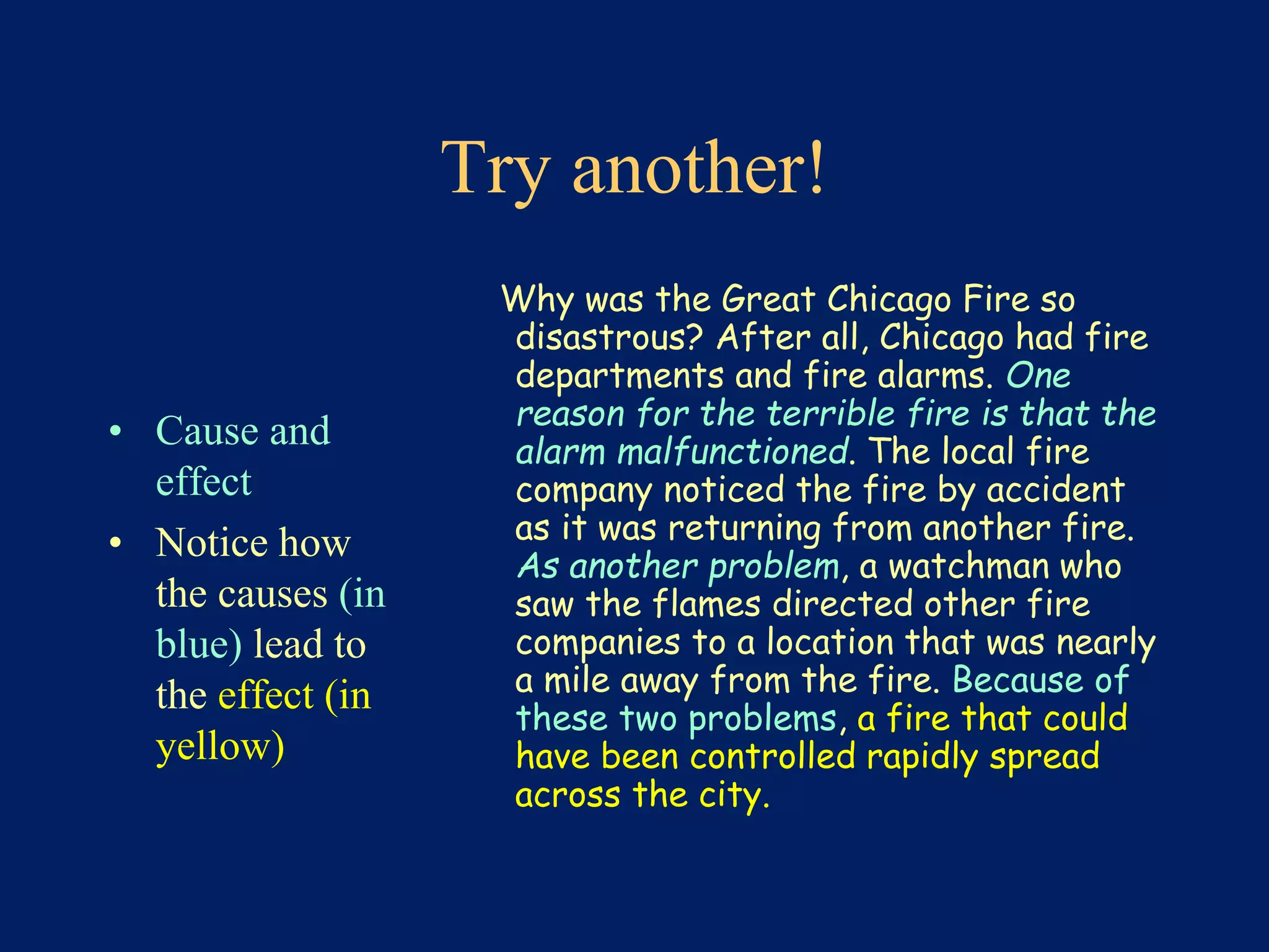 Try another! 
• Cause and 
effect 
• Notice how 
the causes (in 
blue) lead to 
the effect (in 
yellow) 
Why was the Great Chicago Fire so 
disastrous? After all, Chicago had fire 
departments and fire alarms. One 
reason for the terrible fire is that the 
alarm malfunctioned. The local fire 
company noticed the fire by accident 
as it was returning from another fire. 
As another problem, a watchman who 
saw the flames directed other fire 
companies to a location that was nearly 
a mile away from the fire. Because of 
these two problems, a fire that could 
have been controlled rapidly spread 
across the city. 
 