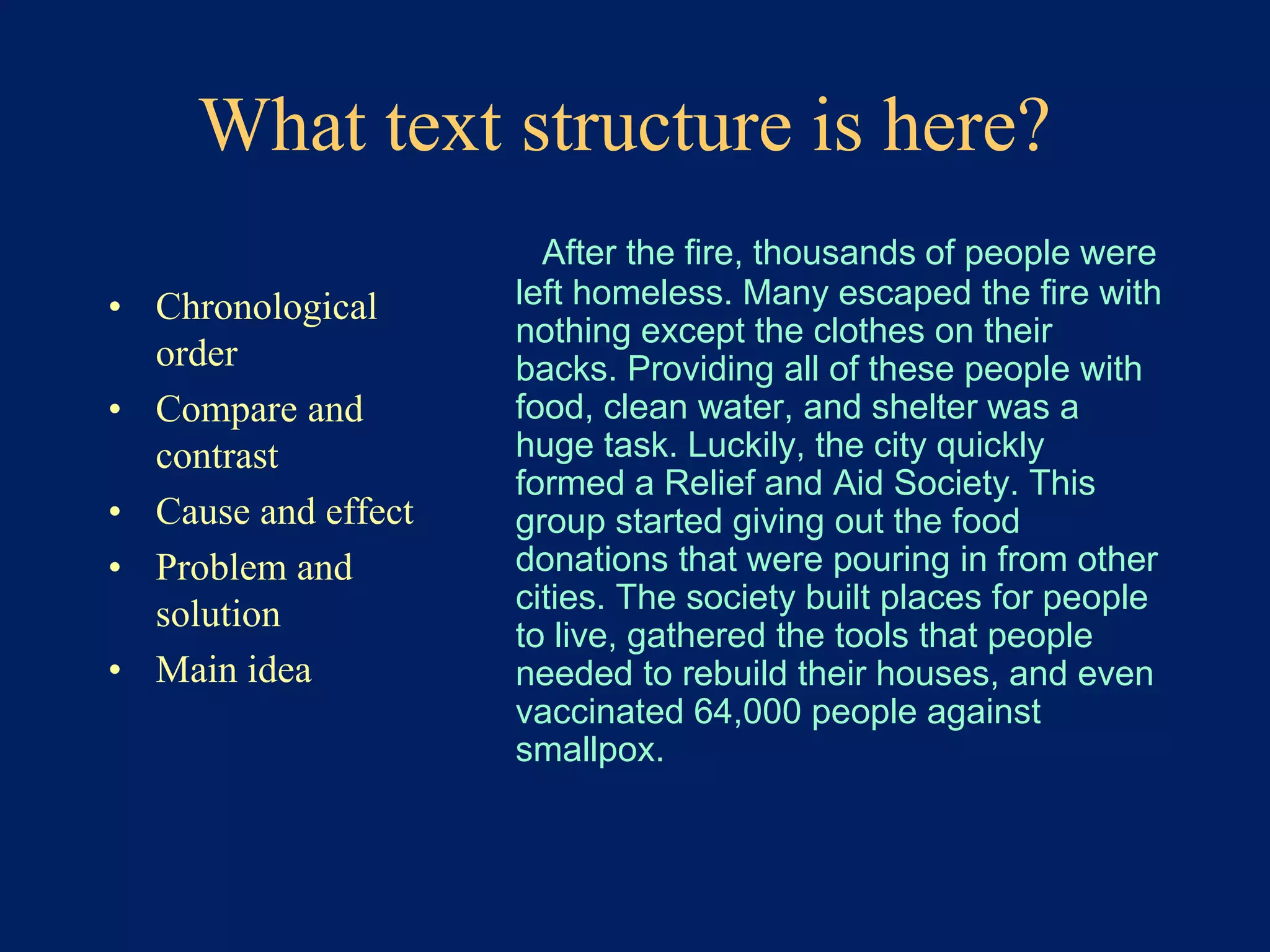 What text structure is here? 
• Chronological 
order 
• Compare and 
contrast 
• Cause and effect 
• Problem and 
solution 
• Main idea 
After the fire, thousands of people were 
left homeless. Many escaped the fire with 
nothing except the clothes on their 
backs. Providing all of these people with 
food, clean water, and shelter was a 
huge task. Luckily, the city quickly 
formed a Relief and Aid Society. This 
group started giving out the food 
donations that were pouring in from other 
cities. The society built places for people 
to live, gathered the tools that people 
needed to rebuild their houses, and even 
vaccinated 64,000 people against 
smallpox. 
 