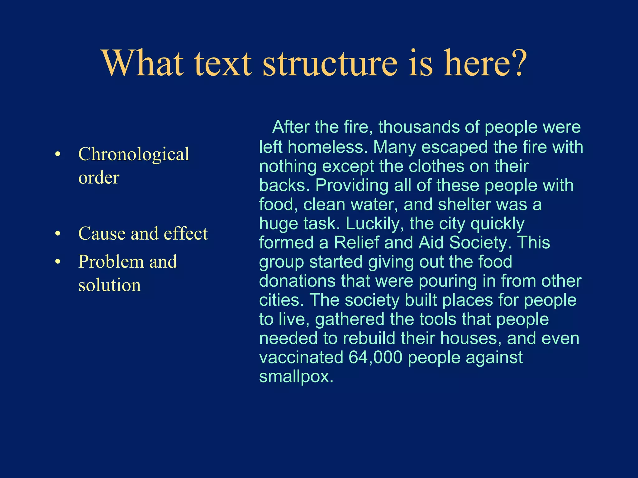 What text structure is here? 
• Chronological 
order 
• Cause and effect 
• Problem and 
solution 
After the fire, thousands of people were 
left homeless. Many escaped the fire with 
nothing except the clothes on their 
backs. Providing all of these people with 
food, clean water, and shelter was a 
huge task. Luckily, the city quickly 
formed a Relief and Aid Society. This 
group started giving out the food 
donations that were pouring in from other 
cities. The society built places for people 
to live, gathered the tools that people 
needed to rebuild their houses, and even 
vaccinated 64,000 people against 
smallpox. 
 
