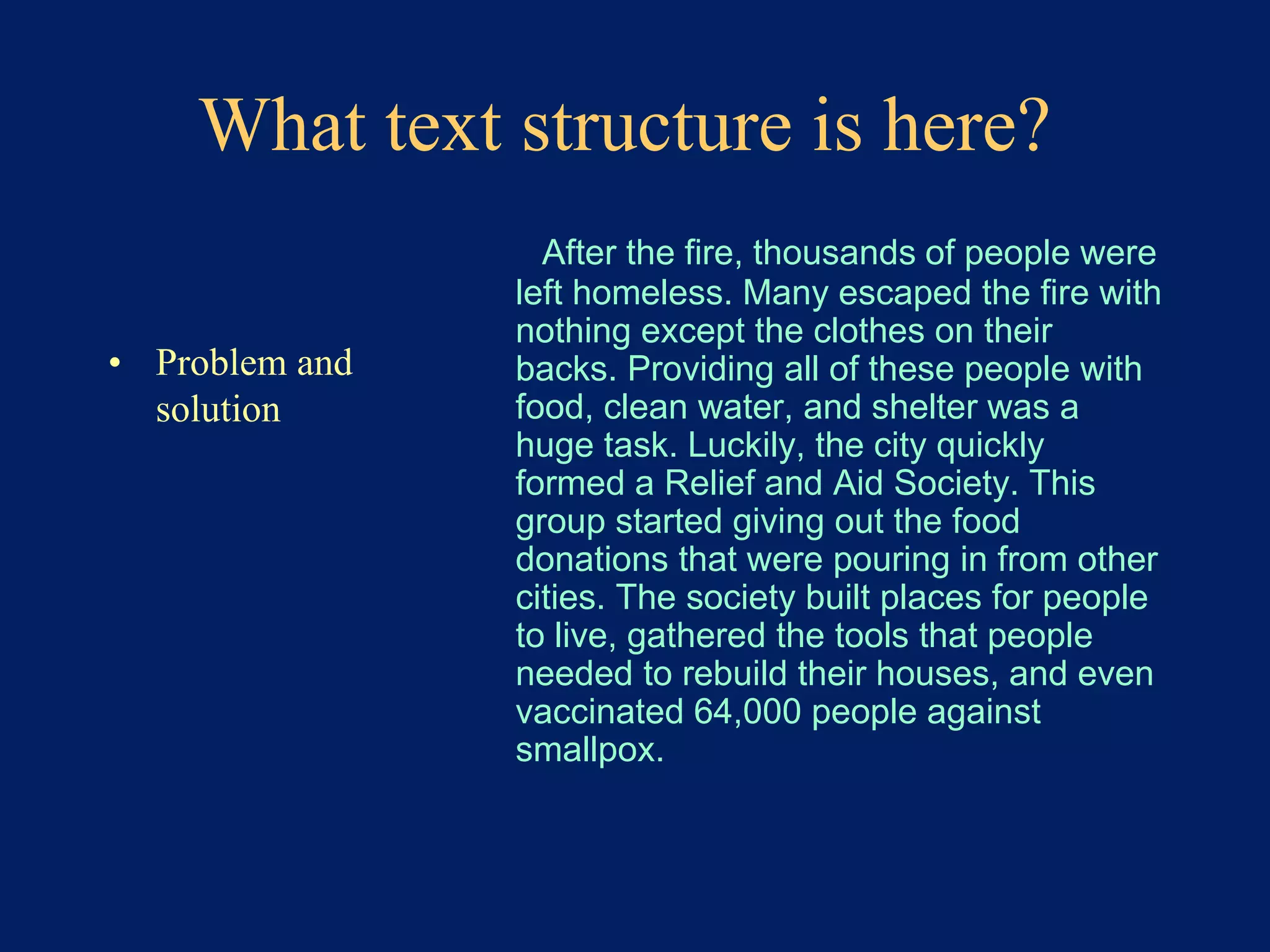 What text structure is here? 
• Problem and 
solution 
After the fire, thousands of people were 
left homeless. Many escaped the fire with 
nothing except the clothes on their 
backs. Providing all of these people with 
food, clean water, and shelter was a 
huge task. Luckily, the city quickly 
formed a Relief and Aid Society. This 
group started giving out the food 
donations that were pouring in from other 
cities. The society built places for people 
to live, gathered the tools that people 
needed to rebuild their houses, and even 
vaccinated 64,000 people against 
smallpox. 
 