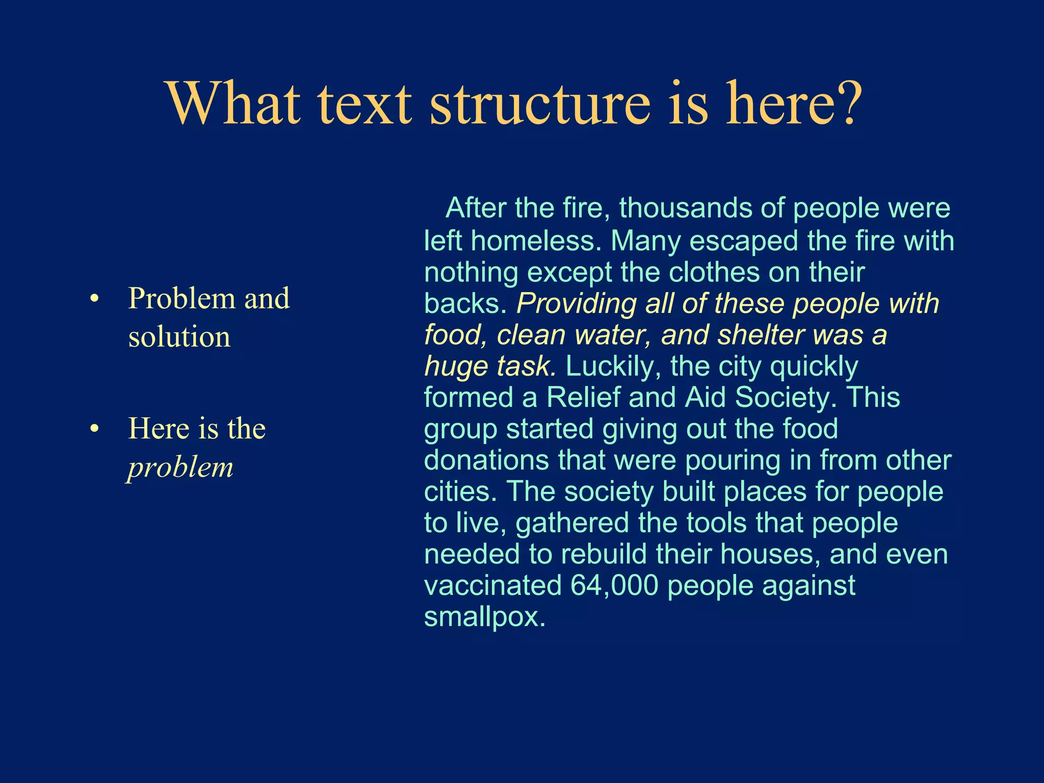 What text structure is here? 
• Problem and 
solution 
• Here is the 
problem 
After the fire, thousands of people were 
left homeless. Many escaped the fire with 
nothing except the clothes on their 
backs. Providing all of these people with 
food, clean water, and shelter was a 
huge task. Luckily, the city quickly 
formed a Relief and Aid Society. This 
group started giving out the food 
donations that were pouring in from other 
cities. The society built places for people 
to live, gathered the tools that people 
needed to rebuild their houses, and even 
vaccinated 64,000 people against 
smallpox. 
 