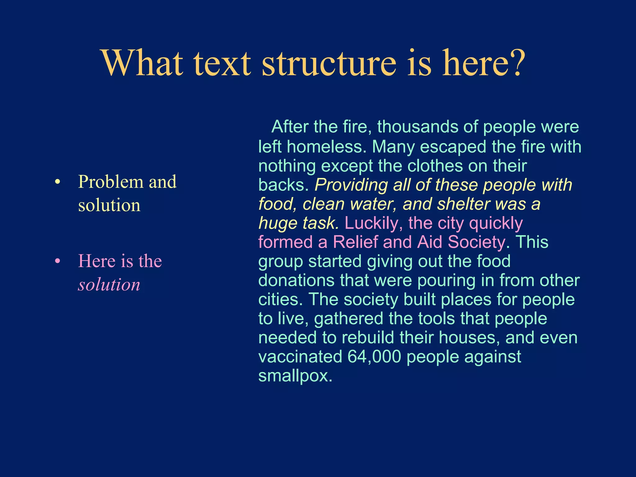 What text structure is here? 
• Problem and 
solution 
• Here is the 
solution 
After the fire, thousands of people were 
left homeless. Many escaped the fire with 
nothing except the clothes on their 
backs. Providing all of these people with 
food, clean water, and shelter was a 
huge task. Luckily, the city quickly 
formed a Relief and Aid Society. This 
group started giving out the food 
donations that were pouring in from other 
cities. The society built places for people 
to live, gathered the tools that people 
needed to rebuild their houses, and even 
vaccinated 64,000 people against 
smallpox. 
 