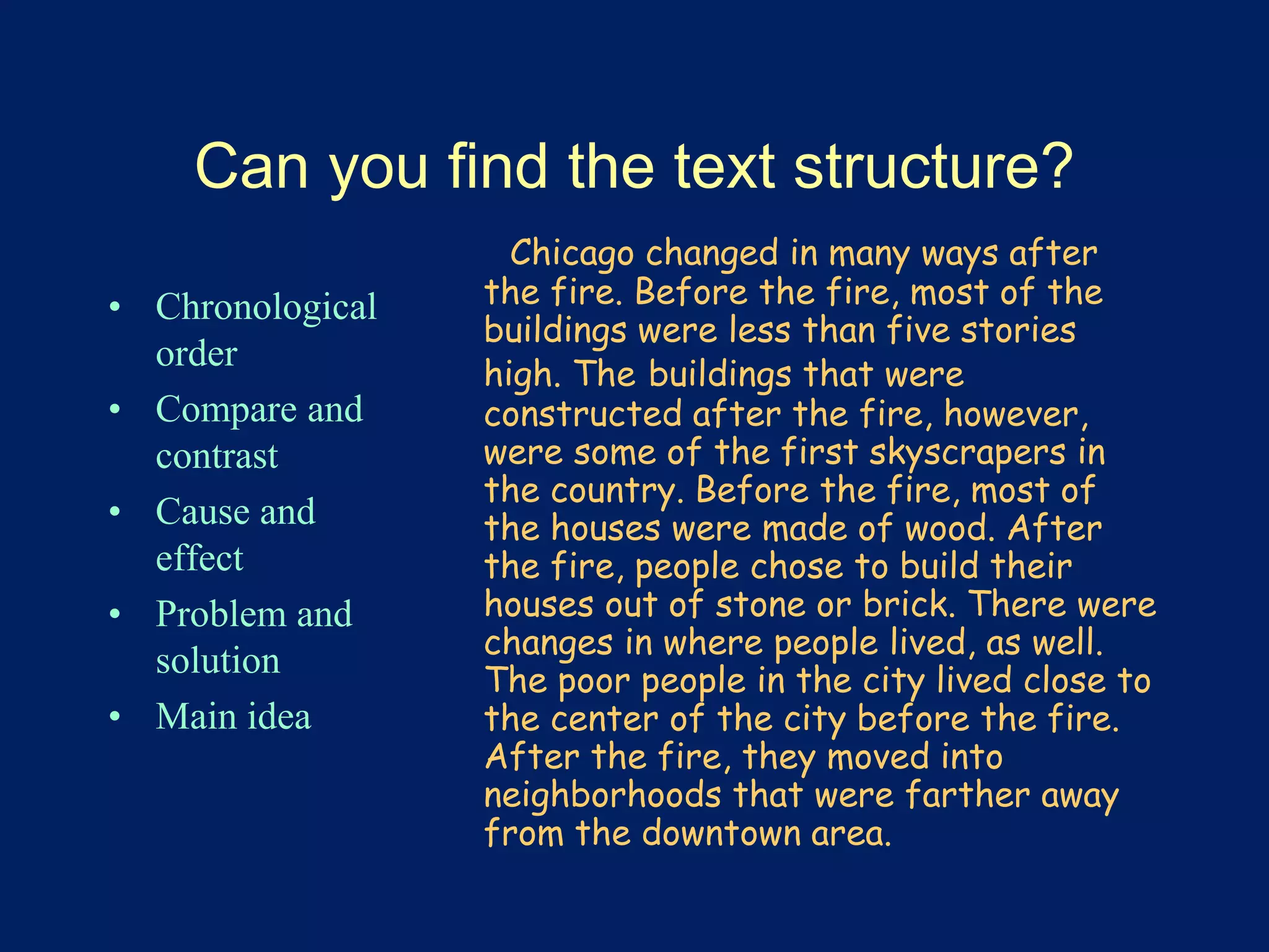 Can you find the text structure? 
• Chronological 
order 
• Compare and 
contrast 
• Cause and 
effect 
• Problem and 
solution 
• Main idea 
Chicago changed in many ways after 
the fire. Before the fire, most of the 
buildings were less than five stories 
high. The buildings that were 
constructed after the fire, however, 
were some of the first skyscrapers in 
the country. Before the fire, most of 
the houses were made of wood. After 
the fire, people chose to build their 
houses out of stone or brick. There were 
changes in where people lived, as well. 
The poor people in the city lived close to 
the center of the city before the fire. 
After the fire, they moved into 
neighborhoods that were farther away 
from the downtown area. 
 