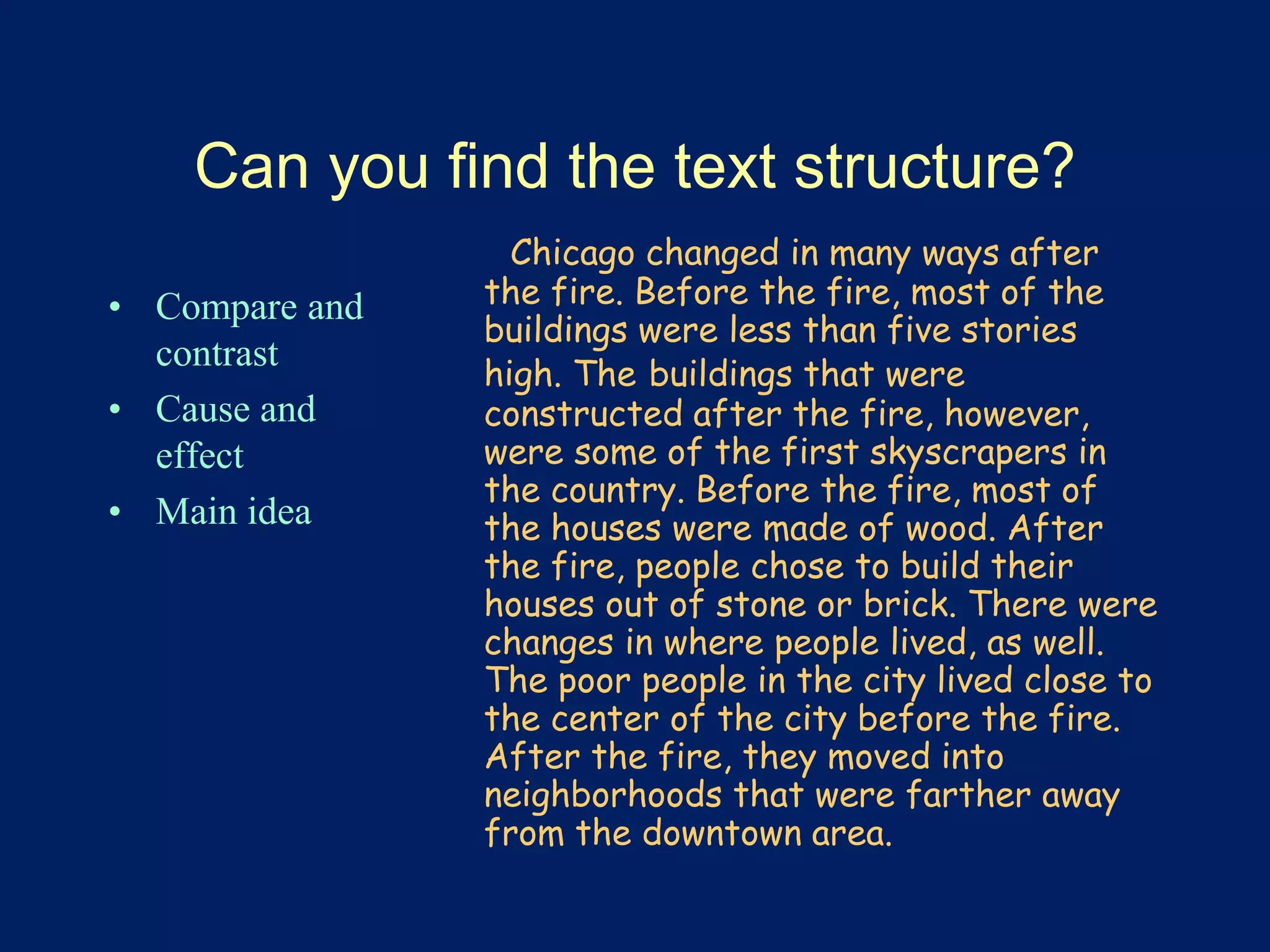 Can you find the text structure? 
• Compare and 
contrast 
• Cause and 
effect 
• Main idea 
Chicago changed in many ways after 
the fire. Before the fire, most of the 
buildings were less than five stories 
high. The buildings that were 
constructed after the fire, however, 
were some of the first skyscrapers in 
the country. Before the fire, most of 
the houses were made of wood. After 
the fire, people chose to build their 
houses out of stone or brick. There were 
changes in where people lived, as well. 
The poor people in the city lived close to 
the center of the city before the fire. 
After the fire, they moved into 
neighborhoods that were farther away 
from the downtown area. 
 