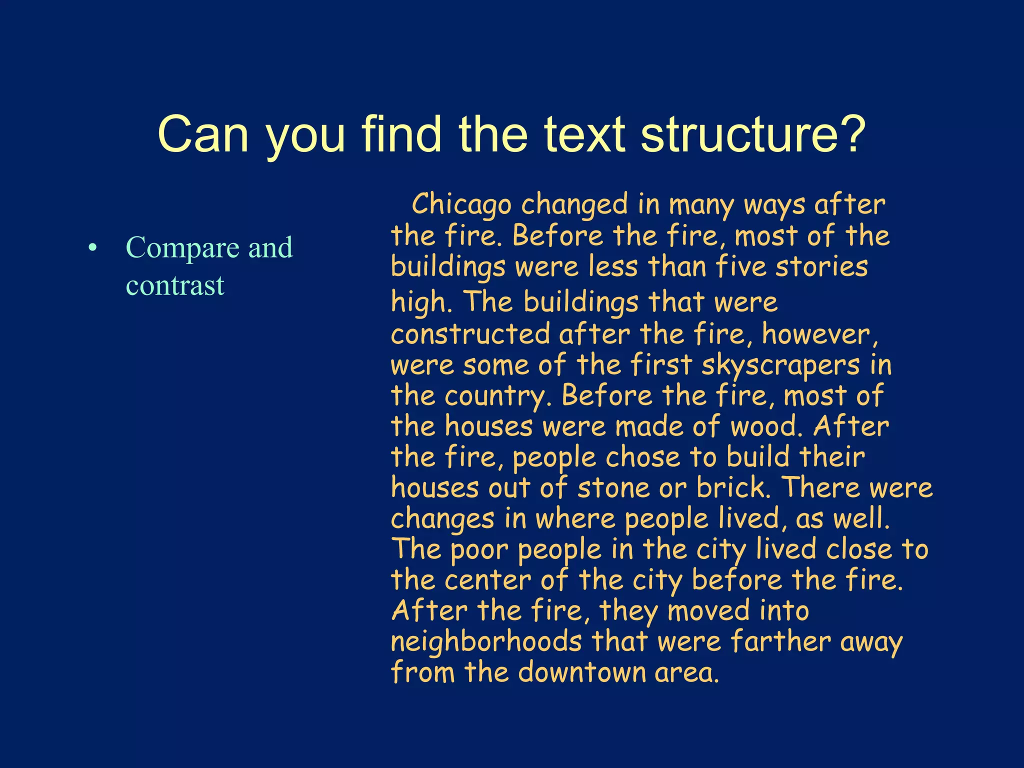 Can you find the text structure? 
• Compare and 
contrast 
Chicago changed in many ways after 
the fire. Before the fire, most of the 
buildings were less than five stories 
high. The buildings that were 
constructed after the fire, however, 
were some of the first skyscrapers in 
the country. Before the fire, most of 
the houses were made of wood. After 
the fire, people chose to build their 
houses out of stone or brick. There were 
changes in where people lived, as well. 
The poor people in the city lived close to 
the center of the city before the fire. 
After the fire, they moved into 
neighborhoods that were farther away 
from the downtown area. 
 