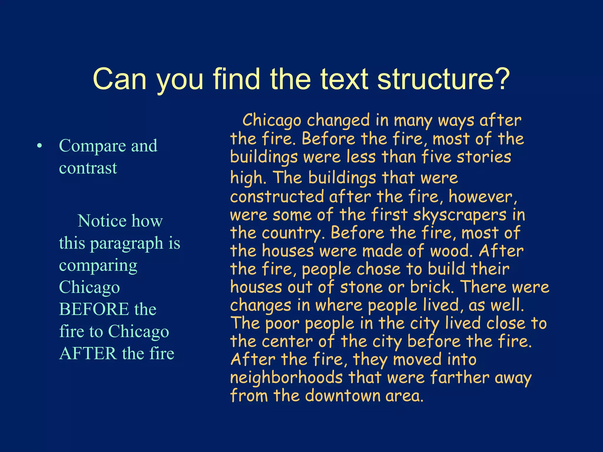 Can you find the text structure? 
• Compare and 
contrast 
Notice how 
this paragraph is 
comparing 
Chicago 
BEFORE the 
fire to Chicago 
AFTER the fire 
Chicago changed in many ways after 
the fire. Before the fire, most of the 
buildings were less than five stories 
high. The buildings that were 
constructed after the fire, however, 
were some of the first skyscrapers in 
the country. Before the fire, most of 
the houses were made of wood. After 
the fire, people chose to build their 
houses out of stone or brick. There were 
changes in where people lived, as well. 
The poor people in the city lived close to 
the center of the city before the fire. 
After the fire, they moved into 
neighborhoods that were farther away 
from the downtown area. 
 