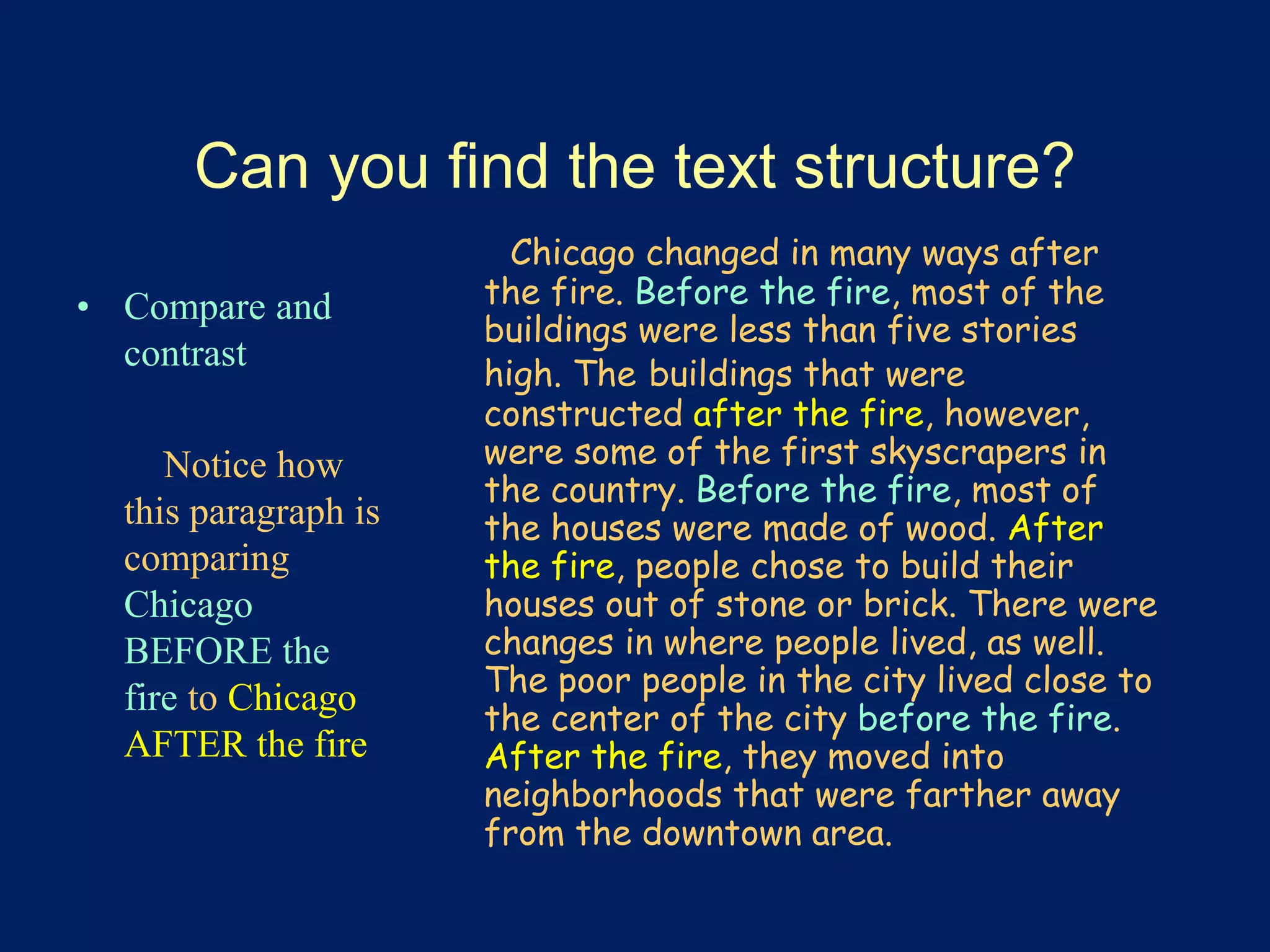 Can you find the text structure? 
• Compare and 
contrast 
Notice how 
this paragraph is 
comparing 
Chicago 
BEFORE the 
fire to Chicago 
AFTER the fire 
Chicago changed in many ways after 
the fire. Before the fire, most of the 
buildings were less than five stories 
high. The buildings that were 
constructed after the fire, however, 
were some of the first skyscrapers in 
the country. Before the fire, most of 
the houses were made of wood. After 
the fire, people chose to build their 
houses out of stone or brick. There were 
changes in where people lived, as well. 
The poor people in the city lived close to 
the center of the city before the fire. 
After the fire, they moved into 
neighborhoods that were farther away 
from the downtown area. 
 
