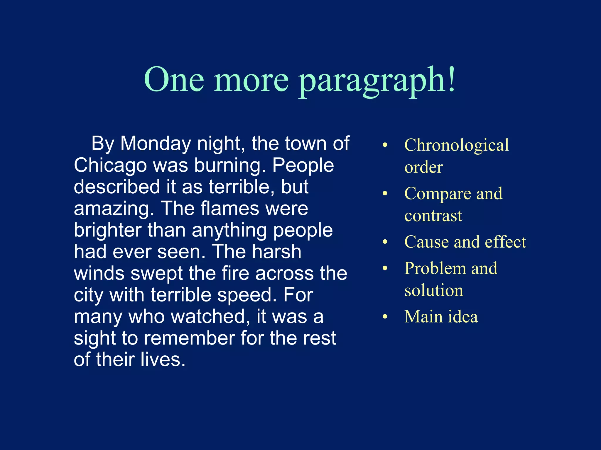 One more paragraph! 
By Monday night, the town of 
Chicago was burning. People 
described it as terrible, but 
amazing. The flames were 
brighter than anything people 
had ever seen. The harsh 
winds swept the fire across the 
city with terrible speed. For 
many who watched, it was a 
sight to remember for the rest 
of their lives. 
• Chronological 
order 
• Compare and 
contrast 
• Cause and effect 
• Problem and 
solution 
• Main idea 
 