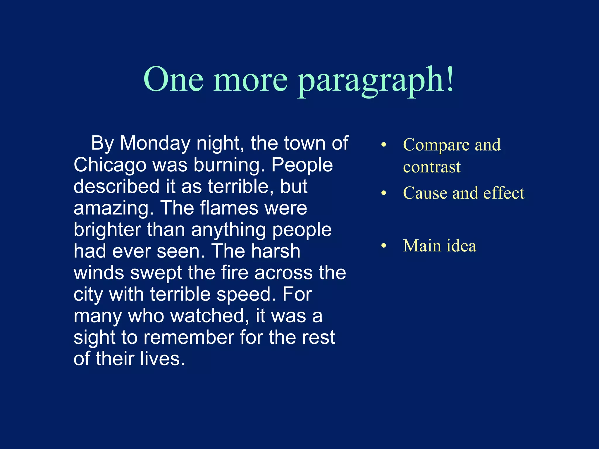 One more paragraph! 
By Monday night, the town of 
Chicago was burning. People 
described it as terrible, but 
amazing. The flames were 
brighter than anything people 
had ever seen. The harsh 
winds swept the fire across the 
city with terrible speed. For 
many who watched, it was a 
sight to remember for the rest 
of their lives. 
• Compare and 
contrast 
• Cause and effect 
• Main idea 
 