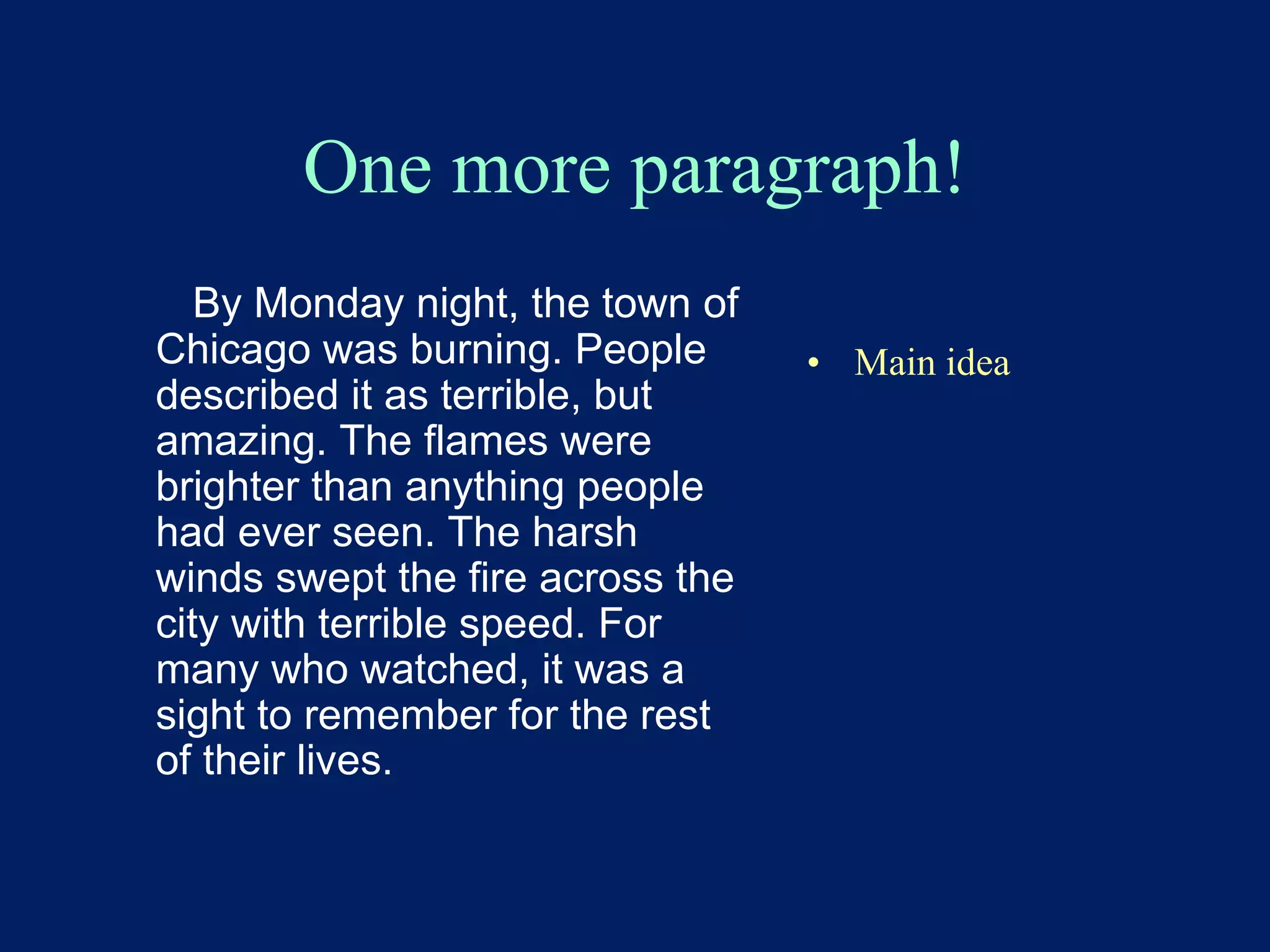 One more paragraph! 
By Monday night, the town of 
Chicago was burning. People 
described it as terrible, but 
amazing. The flames were 
brighter than anything people 
had ever seen. The harsh 
winds swept the fire across the 
city with terrible speed. For 
many who watched, it was a 
sight to remember for the rest 
of their lives. 
• Main idea 
 