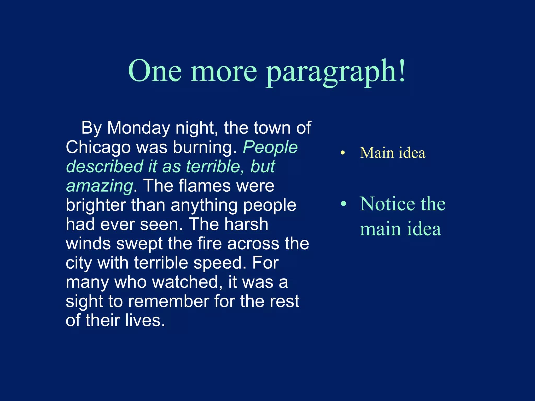 One more paragraph! 
By Monday night, the town of 
Chicago was burning. People 
described it as terrible, but 
amazing. The flames were 
brighter than anything people 
had ever seen. The harsh 
winds swept the fire across the 
city with terrible speed. For 
many who watched, it was a 
sight to remember for the rest 
of their lives. 
• Main idea 
• Notice the 
main idea 
 