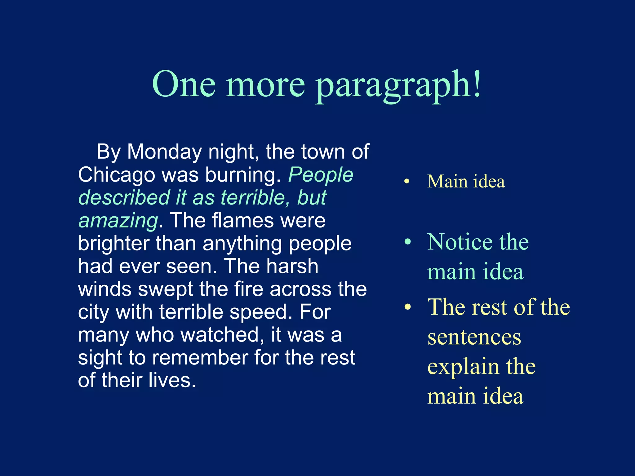 One more paragraph! 
By Monday night, the town of 
Chicago was burning. People 
described it as terrible, but 
amazing. The flames were 
brighter than anything people 
had ever seen. The harsh 
winds swept the fire across the 
city with terrible speed. For 
many who watched, it was a 
sight to remember for the rest 
of their lives. 
• Main idea 
• Notice the 
main idea 
• The rest of the 
sentences 
explain the 
main idea 
 