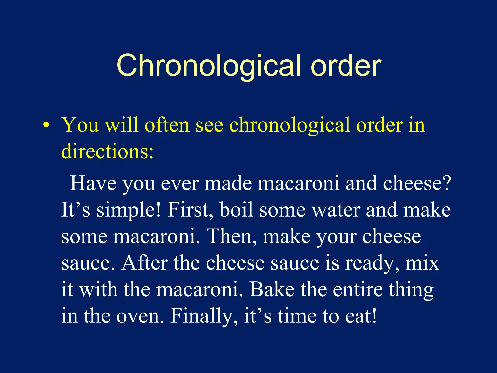 Chronological order 
• You will often see chronological order in 
directions: 
Have you ever made macaroni and cheese? 
It’s simple! First, boil some water and make 
some macaroni. Then, make your cheese 
sauce. After the cheese sauce is ready, mix 
it with the macaroni. Bake the entire thing 
in the oven. Finally, it’s time to eat! 
 