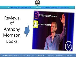 Reviews
of
Anthony
Morrison
Books
Email: sales@morrisonpublishing.com Website:https://www.anthonymorrisonbooks.com/
Business Hour: Monday – Friday 9 am – 5 pm CST Address: 965 Hwy 51 Ste 4-100 Madison, Ms 39110
 