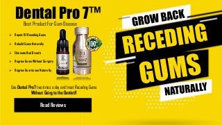 Dental Pro 7™
Read Reviews
 Repair Of Receding Gums
 Rebuild Gums Naturally
 Eliminate Bad Breath
 Regrow Gums Without Surgery
 Regrow Gum tissue Naturally
Best Product For Gum Disease
Use Dental Pro7 two times a day and treat Receding Gums
Without Going to the Dentist!!
 