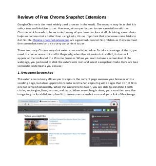 Reviews of Free Chrome Snapshot Extensions
Google Chrome is the most widely used browser in the world. The reasons may lie in that it is
safe, clean and intuitive to use. However, when you happen to see some information on
Chrome, which needs to be recorded, many of you have no clues at all. As taking screenshots
helps us communicate better than using texts, it is so important that you know some tricks to
do this job. Chrome snapshot extensions are a good solution to this problem as they can meet
the screenshot need and also very convenient to use.
There are many Chrome snapshot extensions available online. To take advantage of them, you
need to choose one and install it. Regularly, when the extension is installed, its icon will
appear at the toolbar of the Chrome browser. When you want to take a screenshot of the
webpage, you just need to click the extension’s icon and select a snapshot mode. Here are two
screenshot extensions you can use:
1. Awesome Screenshot
This extension not only allows you to capture the current page seen on your browser or the
scrolling page, but also supports horizontal scroll when capturing wide pages that do not fit in
one tab screen horizontally. When the screenshot is taken, you are able to annotate it with
circles, rectangles, lines, arrows, and texts. When everything is done, you can either save the
image to your local disk or upload it to awesomescreenshot.com and get a link of that image.
 