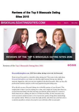 Reviews of the Top 5 Bisexuals Dating
Sites 2015
BisexualsDatingSites.com--2015 best online dating review site for bisexuals.
Want to meet bisexual in a desirable online dating site? You come to the right place.
BisexualsDatingSites.com helps you find the right bisexual dating sites sharing
interests, happiness, and even sorrows together with other bisexuals. Here we have the
professional statistic analysis on the most popular bisexual dating sites.
Why should you use a bisexual dating site to find the partner of your dreams? The
simple truth is that if you are looking for a mate with a high-net-worth, then there are
several bisexual dating sites that can help you find the perfect match. It is easier to
find a bisexual on a dating site than it is to find one offline. In fact, bisexuals who
work very hard, and do not have a lot of extra time, prefer sitting down and looking
for a partner online. When you create the right profile, and showcase your best self, it
is entirely possible to attract a bisexual to you with little effort on your part.
 