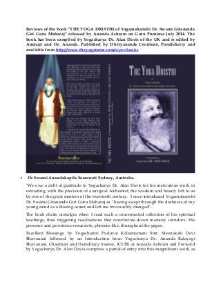 Reviews of the book “THE YOGA DRISTHI of Yogamaharishi Dr. Swami Gitananda
Giri Guru Maharaj” released by Ananda Ashram on Guru Purnima July 2014. The
book has been compiled by Yogacharya Dr. Alan Davis of the UK and is edited by
Ammaji and Dr. Ananda. Published by Dhivyananda Creations, Pondicherry and
available from http://www.theyogatutor.com/icyer-books
 Dr Swami Anandakapila Saraswati Sydney, Australia.
"We owe a debt of gratitude to Yogacharya Dr. Alan Davis for his meticulous work in
extracting, with the precision of a surgical Alchemist, the wisdom and beauty left to us
by one of the great masters of the twentieth century. I once introduced Yogamaharishi
Dr. Swami Gitananda Giri Guru Maharaj as “having swept through the darkness of my
young mind as a blazing comet and left me irrevocably changed”.
The book elicits nostalgia when I read such a concentrated collection of his spiritual
teachings, thus triggering recollections that reverberate down memory corridors. His
presence and prescience resurrects, phoenix-like, throughout the pages.
Excellent Blessings by Yogacharini Puduvai Kalaimamani Smt. Meenakshi Devi
Bhavanani followed by an Introduction from Yogacharya Dr. Ananda Balayogi
Bhavanani, Chairman and Hereditary trustee, ICYER at Ananda Ashram and Forward
by Yogacharya Dr. Alan Davis comprise a portal of entry into this magnificent work as
 