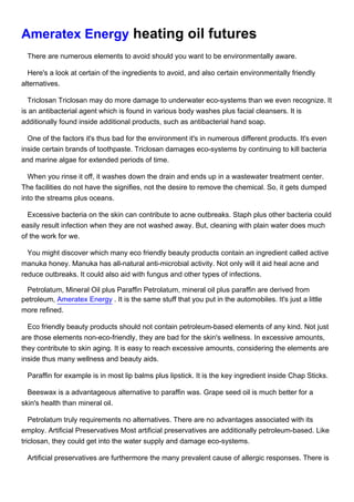 Ameratex Energy heating oil futures
 There are numerous elements to avoid should you want to be environmentally aware.

  Here's a look at certain of the ingredients to avoid, and also certain environmentally friendly
alternatives.

  Triclosan Triclosan may do more damage to underwater eco-systems than we even recognize. It
is an antibacterial agent which is found in various body washes plus facial cleansers. It is
additionally found inside additional products, such as antibacterial hand soap.

  One of the factors it's thus bad for the environment it's in numerous different products. It's even
inside certain brands of toothpaste. Triclosan damages eco-systems by continuing to kill bacteria
and marine algae for extended periods of time.

  When you rinse it off, it washes down the drain and ends up in a wastewater treatment center.
The facilities do not have the signifies, not the desire to remove the chemical. So, it gets dumped
into the streams plus oceans.

  Excessive bacteria on the skin can contribute to acne outbreaks. Staph plus other bacteria could
easily result infection when they are not washed away. But, cleaning with plain water does much
of the work for we.

  You might discover which many eco friendly beauty products contain an ingredient called active
manuka honey. Manuka has all-natural anti-microbial activity. Not only will it aid heal acne and
reduce outbreaks. It could also aid with fungus and other types of infections.

 Petrolatum, Mineral Oil plus Paraffin Petrolatum, mineral oil plus paraffin are derived from
petroleum, Ameratex Energy . It is the same stuff that you put in the automobiles. It's just a little
more refined.

  Eco friendly beauty products should not contain petroleum-based elements of any kind. Not just
are those elements non-eco-friendly, they are bad for the skin's wellness. In excessive amounts,
they contribute to skin aging. It is easy to reach excessive amounts, considering the elements are
inside thus many wellness and beauty aids.

 Paraffin for example is in most lip balms plus lipstick. It is the key ingredient inside Chap Sticks.

  Beeswax is a advantageous alternative to paraffin was. Grape seed oil is much better for a
skin's health than mineral oil.

   Petrolatum truly requirements no alternatives. There are no advantages associated with its
employ. Artificial Preservatives Most artificial preservatives are additionally petroleum-based. Like
triclosan, they could get into the water supply and damage eco-systems.

 Artificial preservatives are furthermore the many prevalent cause of allergic responses. There is
 