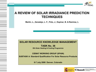 A REVIEW OF SOLAR IRRADIANCE PREDICTION
              TECHNIQUES
        Martín, L.; Zarzalejo, L. F.; Polo, J.; Espinar, B. & Ramírez, L




  SOLAR RESOURCE KNOWLEDGE MANAGEMENT
                          TASK No. 36
                IEA Solar Heating & Cooling Programme


                CIEMAT WORKING GROUP (SPAIN)
  SUBTASK A: Standard Qualification For Solar Resource Products


                  6-7 July 2006 Denver, Colorado
 
