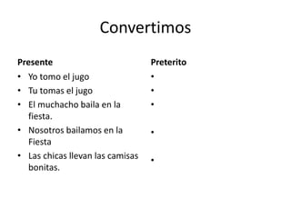 Convertimos
Presente
• Yo tomo el jugo
• Tu tomas el jugo
• El muchacho baila en la
fiesta.
• Nosotros bailamos en la
Fiesta
• Las chicas llevan las camisas
bonitas.
Preterito
•
•
•
•
•
 