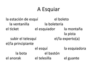 A Esquiar
la estación de esquí el boleto
la ventanilla la boletería
el ticket el esquiador la montaña
la pista
subir el telesquí el/la experto(a)
el/la principiante
el esquí la esquiadora
la bota el bastón
el anorak el telesilla el guante
 