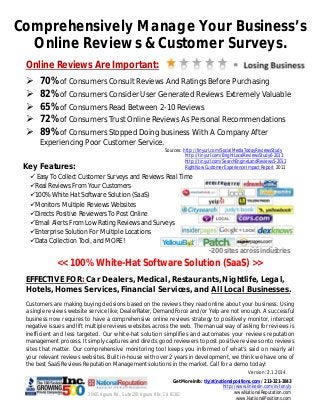 Comprehensively Manage Your Business’s
Online Reviews & Customer Surveys.
Online Reviews Are Important:






70% of Consumers Consult Reviews And Ratings Before Purchasing
82% of Consumers Consider User Generated Reviews Extremely Valuable
65% of Consumers Read Between 2-10 Reviews
72% of Consumers Trust Online Reviews As Personal Recommendations
89% of Consumers Stopped Doing business With A Company After
Experiencing Poor Customer Service.

Key Features:

Sources: http://tinyurl.com/SocialMediaTodayReviewsStudy
http://tinyurl.com/BrightLocalReviewsStudy6-2013
http://tinyurl.com/SearchEngineLandReviews5-2012
RightNow Customer Experience Impact Report 2011

 Easy To Collect Customer Surveys and Reviews Real Time
Real Reviews From Your Customers
100% White Hat Software Solution (SaaS)
Monitors Multiple Reviews Websites
Directs Positive Reviewers To Post Online
Email Alerts From Low Rating Reviews and Surveys
Enterprise Solution For Multiple Locations
Data Collection Tool, and MORE!

~200 sites across industries

<< 100% White-Hat Software Solution (SaaS) >>
EFFECTIVE FOR: Car Dealers, Medical, Restaurants, Nightlife, Legal,
Hotels, Homes Services, Financial Services, and All Local Businesses.
Customers are making buying decisions based on the reviews they read online about your business. Using
a single reviews website service like; DealerRater, DemandForce and/or Yelp are not enough. A successful
business now requires to have a comprehensive online reviews strategy to positively monitor, intercept
negative issues and lift multiple reviews websites across the web. The manual way of asking for reviews is
inefficient and less targeted. Our white-hat solution simplifies and automates your reviews reputation
management process. It simply captures and directs good reviewers to post positive reviews onto reviews
sites that matter. Our comprehensive monitoring tool keeps you informed of what’s said on nearly all
your relevant reviews websites. Built in-house with over 2 years in development, we think we have one of
the best SaaS Reviews Reputation Management solutions in the market. Call for a demo today!
Version: 2.1.2014
Get More Info: tly(at)nationalpositions.com / 213-321-3843
http://www.linkedin.com/in/tonyly
wwwNationalReputation.com
30401 Agoura Rd., Suite 200. Agoura Hills, CA 91301
www.NatiionalPositions.com

 