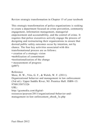 Review strategic transformation in Chapter 15 of your textbook
This strategic transformation of police organizations is seeking
to create a department focused on crime prevention, community
engagement, information management, managerial
empowerment and accountability, and the control of crime. It
requires that police executives actively engage the process of
designing and restructuring their organizations to ensure that
desired public safety outcomes occur by intention, not by
chance. The four key activities associated with this
transformational process are as follows:
• creation of a strategic vision
•mobilization of commitment
•institutionalization of the change
• measurement of progress
(p407)
Reference
More, H. W., Vito, G. F., & Walsh, W. F. (2011).
Organizational behavior and management in law enforcement
(3rd ed.). Upper Saddle River, NJ: Prentice Hall. ISBN-13:
9780135071526
URL:
http://gcumedia.com/digital-
resources/pearson/2011/organizational-behavior-and-
management-in-law-enforcement_ebook_3e.php
Fact Sheet 2012
 