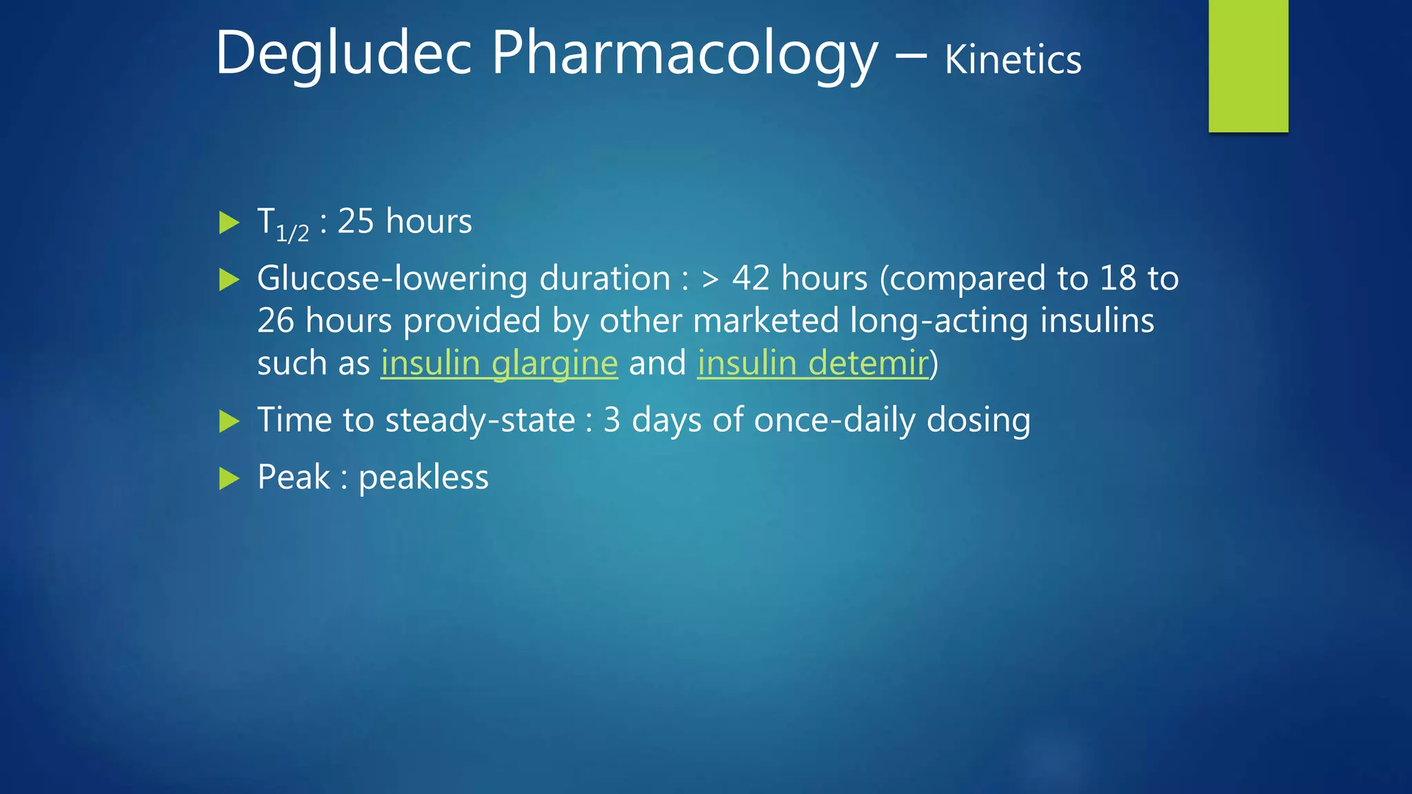Degludec Pharmacology – Kinetics
 T1/2 : 25 hours
 Glucose-lowering duration : > 42 hours (compared to 18 to
26 hours provided by other marketed long-acting insulins
such as insulin glargine and insulin detemir)
 Time to steady-state : 3 days of once-daily dosing
 Peak : peakless
 