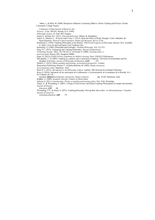 7
Haber, J., & Mills, M. (2008). Perceptions ofBarriers Concerning Effective Online Teaching and Policies: Florida
Community College Faculty
Community College Journal of Research and
Practice, 32 (4), 266-283. Hyland, D.A. (1990).
Philosophy of sport. St. Paul, MN: Paragon.
Isidori E., & Reid, H.L. (2011). Filosofia dello sport. Milano: B. Mondadori.
Isidori, E., Maulini, C., & Javier López Frías, F. (2013). Sport and Ethics of Weak Thought: A New Manifesto for
Sport Education. Physical Culture and Sport. Studies and Research, 60 (1), 22-29.
Kemerling G. (1998). Teaching Philosophy on the Internet. XXth World Congress of Philosophy, Boston, USA. Available
at: https://www.bu.edu/wcp/Papers/Teac/TeacKeme.htm
Kemerling, G. (1980). Philosophy and Footlights. Teaching Philosophy, 3(3), 315-323.
King, P.C. (2012). Technology and Teaching Philosophy. Journal of Educational
Technology Systems, 40(2), 161-168. Ko, S., & Rossen, S. (2004). Teaching online: a
practical guide. Boston, MA: Houghton Mifflin.
Kraut, R. (2013).UNESCO Policy Guidelines for Mobile Learning. Paris: UNESCO Publications.
McLaughlin, T. H. (2003). Teaching as a practice and a community of practice: The limits of commonality and the
demands of diversity. Journal of Philosophy of Education, 3
),7
3
(3
29 -352.
Meskill, C. (2013). Online teaching and learning: sociocultural perspectives. London:
Bloomsbury Publishing. Moreno, F., & Bailly-Baillière, M. (2002). Diseño instructivo
de la formación online. Barcelona: Ariel.
Reid, H. L. (2012). Introduction to the Philosophy of Sport. Lanham, MD: Rowman & Littlefield Publishers.
Royo, S. (2010). Aplicación de las tecnologías de la información y la comunicación en la enseñanza de la filosofía. In L.
M. Cifuentes & J. M.
Gutiérrez (
ilE
od
so
s.f)
í,aF
, investigación, innovación y buenas prácticas (pp. 55-68). Barcelona: Graò.
Ruffaldi, E. (2000). Insegnare filosofia. Firenze: La Nuova Italia.
Salmon, G. (2011). E-moderating: The key to teaching and learning online. New York: Routledge.
Stacey, E., & Wiesenberg, F. (2007). A Study of Face-to-Face and Online Teaching Philosophies in Canada and Australia.
Journal of Distance
Education, )
2
,21
(9
1 -40.
Wiesenberg, F.P., & Stacey, E. (2013). Teaching philosophy: Moving from face-to-face to online classrooms. Canadian
Journal of University
continuing education, 3
),46
(3
1 -79.
 