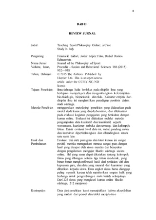 8
BAB II
REVIEW JURNAL
Judul Teaching Sport Philosophy Online: a Case
Study in Italy
Pengarang Emanuele Isidori, Javier López Frías, Rafael Ramos
Echazarreta
Nama Jurnal Journal of the Philosophy of Sport
Volume, Issue,
Tahun, Halaman
Procedia – Socian and Behavioral Sciences 186 (2015)
932—938
© 2015 The Authors. Published by
Elsevier Ltd. This is an open access
article under the CC BY-NC-ND
license
Tujuan Penelitian ilmuolahraga Italia berfokus pada disiplin ilmu yang
bertujuan mempelajari dan mengembangkan keterampilan
bio-fisiologis, biomekanik, dan fisik. Karakter empiris dari
disiplin ilmu ini menghasilkan paradigma positivis dalam
studi olahraga.
Metode Penelitian menggunakan metodologi penelitian yang didasarkan pada
model studi kasus yang disederhanakan, dan difokuskan
pada evaluasi kegiatan pengajaran yang berkaitan dengan
kursus online. Evaluasi ini dilakukan melalui metode
pengumpulan data kualitatif dan kuantitatif, seperti
wawancara, kuesioner terbuka dan tertutup, dan kelompok
fokus. Untuk evaluasi hasil data ini, sudut pandang siswa
dan instruktur dipertimbangkan dan dibandingkan antara
satu sama lain
Hasil dan
Pembahasan
Evaluasi diri oleh para guru dan tutor kursus ini sangat
positif; mereka menegaskan merasa sangat puas dengan
hasil yang dicapai oleh siswa mereka dan bersyukur
dengan pengalaman mengajar filsafat olahraga secara
online. Hal yang sama dapat dikatakan tentang kelompok
fokus yang dibangun selama tiga tahun akademik, yang
benar-benar mengkonfirmasi hasil dari penilaian diri dan
kepuasan guru, dan data yang muncul dari kuesioner yang
diberikan kepada siswa. Data angket siswa harus dianggap
paling menarik karena telah memberikan umpan balik yang
berharga untuk pengembangan mata kuliah selanjutnya.
Dari 223 siswa yang mengikuti kursus online filsafat
olahraga, 212 menjawab
Kesimpulan Data dari penelitian kami menunjukkan bahwa aksesibilitas
yang mudah dari ponsel dan tablet menjelaskan
 