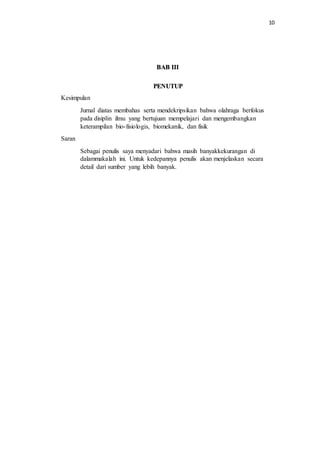 10
BAB III
PENUTUP
Kesimpulan
Jurnal diatas membahas serta mendekripsikan bahwa olahraga berfokus
pada disiplin ilmu yang bertujuan mempelajari dan mengembangkan
keterampilan bio-fisiologis, biomekanik, dan fisik
Saran
Sebagai penulis saya menyadari bahwa masih banyakkekurangan di
dalammakalah ini. Untuk kedepannya penulis akan menjelaskan secara
detail dari sumber yang lebih banyak.
 