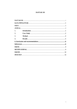 i
DAFTAR ISI
DAFTAR ISI..............................................................................................................i
KATA PENGANTAR...............................................................................................ii
BAB I........................................................................................................................1
JURNAL...................................................................................................................1
1. Introduction.........................................................................................1
2. Case Study ..........................................................................................2
3. Method................................................................................................4
4. Results.................................................................................................5
6. Conclusion and recommendations.....................................................................6
References ...............................................................................................................6
BAB II.......................................................................................................................8
REVIEW JURNAL...................................................................................................8
BAB III................................................................................................................... 10
PENUTUP............................................................................................................... 10
 