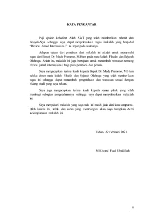 ii
KATA PENGANTAR
Puji syukur kehadirat Allah SWT yang telah memberikan rahmat dan
hidayah-Nya sehingga saya dapat menyelesaikan tugas makalah yang berjudul
“Review Jurnal Internasional” ini tepat pada waktunya.
Adapun tujuan dari penulisan dari makalah ini adalah untuk memenuhi
tugas dari Bapak Dr. Made Pramono, M.Hum pada mata kuliah Filsafat dan Sejarah
Olahraga. Selain itu, makalah ini juga bertujuan untuk menambah wawasan tentang
review jurnal internasional bagi para pembaca dan penulis.
Saya mengucapkan terima kasih kepada Bapak Dr. Made Pramono, M.Hum
selaku dosen mata kuliah Filsafat dan Sejarah Olahraga yang telah memberikan
tugas ini sehingga dapat menambah pengetahuan dan wawasan sesuai dengan
bidang studi yang saya tekuni.
Saya juga mengucapkan terima kasih kepada semua pihak yang telah
membagi sebagian pengetahuannya sehingga saya dapat menyelesaikan makalah
ini.
Saya menyadari makalah yang saya tulis ini masih jauh dari kata sempurna.
Oleh karena itu, kritik dan saran yang membangun akan saya harapkan demi
kesempurnaan makalah ini.
Tuban, 22 Februari 2021
M Khoirul Fuad Ubaidillah
 
