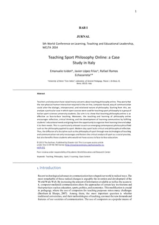 1
© 2015 The Authors. Published by Elsevier Ltd.
Peer-review under responsibility ofAcademic World Education and ResearchCenter.
BAB I
JURNAL
5th World Conference on Learning, Teaching and Educational Leadership,
WCLTA 2014
Teaching Sport Philosophy Online: a Case
Study in Italy
Emanuele Isidoria, Javier López Fríasa, Rafael Ramos
Echazarretaa*
aUniversity of Rome "Foro Italico", Laboratory of General Pedagogy, Piazza L. De Bosis,15,
Rome, 00135, Italy
Abstract
Teachers and educators have raised many concerns about teaching philosophy online. They worry that
the non-physical human interaction required in the on-line, computer-based, way of communication
could alter the dialogic, interpersonal, and relational nature of philosophy. Starting from this, we
analyze a particular case in which open sources were used for teaching sport philosophy to a group of
Italian sport sciences university students. Our aim is to show that teaching philosophy online is as
effective as face-to-face teaching. Moreover, the teaching and learning of philosophy online
encourages reflection, critical thinking, and the development of learning communities by fulfilling
students’ educationalneeds and giving them the opportunity to organize their learning timeand adapt
it to their needs. This is a particularly relevant issuein an emerging contemporary philosophicalfield
such as the philosophy applied to sport. Modern day sport lacks critical and philosophicalreflection.
Thus, the diffusion ofa discipline such as the philosophy ofsport through new technologies ofteaching
and communication not only encourages and fosters the critical analysis ofsport as a social practice,
but also benefits those students who would not have access to face-to-face education.
© 2015 The Authors. Published by Elsevier Ltd.This is anopen access article
under the CC BY-NC-ND license (http://creativecommons.org/licenses/by-nc-
nd/4.0/).
Peer-reviewunder responsibility ofAcademic WorldEducation and Research Center
Keywords: Teaching; Philosophy; Sport; E-Learning; Open Content
1. Introduction
Recent technologicaladvances in communicationhaveshapedourworld in radicalways.The
most remarkable of these radical changes is arguably the invention and development of the
World Wide Web.By increasing the amount ofinformation available as wellas the access to
it, computer-mediated communication alters the approaches of certain key institutions and
theirpractices suchas education,sports,politics,and economics.This modification is crucial
in pedagogy, where the use of computers for teaching purposes raises many challenges
(Beetham & Sharpe, 2007). Among them, the most important question is whether
traditional universities, and their methodologies ofteaching,canmeet the newdemands and
features of our societies of communication. The use of computers as a popular means of
 
