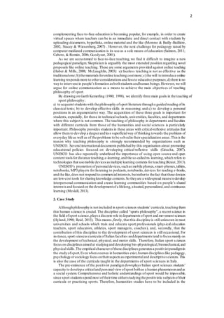 2
complementing face-to-face education is becoming popular, for example, in order to create
virtual spaces where teachers can be in an immediate and direct contact with students by
uploading documents, hyperlinks, online material and the like (Moreno & Bailly-Baillière,
2002; Stacey & Wiesenberg, 2007) . However, the next challenge for pedagogy raised by
computer-mediated communication is its use as a sole means of education (Salmon, 2011;
Cabero, & Román, 2006; Goodyear, 2001).
As we are accustomed to face-to-face teaching, we find it difficult to imagine a new
pedagogical paradigm. Skepticismis arguably the most extended position regarding novel
proposals like online teaching. These are some arguments provided against online teaching
(Haber & Mills, 2008; McLaughlin, 2003): a) faceless teaching is not as effective as the
traditionalone; b)the materials foronline teaching cost more; c)the will to introduce online
learning respondsmore to otherconsiderations and less to educative purposes; d)there is no
way to intervene in people’sformation as bothstudents andhuman beings.However,we will
argue for online communication as a means to achieve the main objectives of teaching
philosophy of sport.
By drawing on Garth Kemerling (1980; 1998), we identify three main goals in the teaching of
sport philosophy:
a) to acquaint studentswith the philosophy ofsport literature througha guided reading ofits
classical texts; b) to develop effective skills in reasoning; and c) to develop a personal
positions in an argumentative way. The acquisition of these three goals is important for
students, especially, for those in technical schools, universities, faculties, and departments
where this subject is not common. The teaching of philosophy in departments and faculties
with different curricula from those of the humanities and social sciences is particularly
important. Philosophy provides students in these areas with critical-reflexive attitudes that
allow themto develop a deeperandless superficialway ofthinking towards the problems of
everyday life as well as of the problems to be solvedin theirspecialization areas.This is the
reason why teaching philosophy is strongly recommended by organizations such as
UNESCO. Several internationaldocuments published by this organisation aimat promoting
educational policies focused on developing critical-reflexive skills (Goucha, 2007).
UNESCO has also repeatedly underlined the importance of using open source and open
content toolsfordistance teaching,e-learning,and the so-called m- learning,which refers to
technologiesthat usemobile devices as multiple learning contexts forteaching(Kraut,2013).
UNESCO’s promotion ofpersonaldevices,suchas mobile phones,smart-phones,tablets,
notebooks, MP3 players for listening to podcasts, notebooks, devices for reading e-books,
and the like,does not respond tocommercialinterests,butratherto thefact that these devices
are low-cost tools forsharingknowledge contents.So theyare a widespread means todevelop
interpersonal communication and create learning communities based on people’s shared
interestsandfocusedon the developmentofa lifelong,situated,personalized,and continuous
learning (Meskill, 2013).
2. Case Study
Althoughphilosophy is not included in sport sciences students’curricula,teaching them
this human science is crucial. The discipline called “sports philosophy”, a recent science in
the field ofsport science,plays a discrete role in departments ofsport and movement sciences
(Hyland,1990; Reid, 2013). This means,firstly, that this discipline is still unknown in most
universities and schools which train and educate sport professionals (physical education
teachers, sport educators, athletes, sport managers, coaches), and, secondly, that the
contribution of this discipline to the development of sport sciences is still occasional. For
instance,sport sciencescurricula ofItalian faculties anddepartments tend tofocus mainly on
the development of technical, physical, and motor skills. Therefore, Italian sport sciences
focus on disciplinesaimed at studyingand developing bio-physiological,biomechanical,and
physicalskills.The empiricalcharacterofthese disciplines generates a positivistparadigmin
the studyofsport.Even when courses in humanities exist,human disciplines like pedagogy,
psychologyorsociology focus ontheiraspects as experimentaland descriptivesciences.This
is also the case of the curricula taught in the departments of sport sciences in Italy.
The pre-eminence of the positivist paradigmdownplays Italian sport sciences students’
capacity to developa criticaland personalviewofsport bothas a human phenomenonandas
a social system. Comprehensive and holistic understandings of sport would be impossible,
since sport studentsspend most oftheirtime eitherstudyingthe positivistic subjects oftheir
curricula or practising sports. Therefore, humanities studies have to be included in the
 