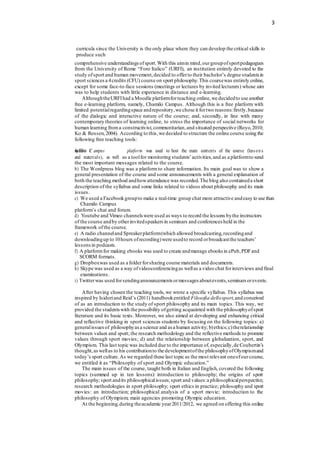 3
curricula since the University is the only place where they can develop the critical skills to
produce such
comprehensive understandings ofsport.With this aimin mind,ourgroupofsportpedagogues
from the University of Rome “Foro Italico” (URFI), an institution entirely devoted to the
study ofsport and human movement,decided to offerto their bachelor’s degree students in
sport sciencesa 4credits (CFU) course on sport philosophy.This coursewas entirely online,
except for some face-to-face sessions (meetings or lectures by invited lecturers) whose aim
was to help students with little experience in distance and e-learning.
AlthoughtheURFIhad a Moodle platformforteaching online,we decidedto use another
free e-learning platform, namely, Chamilo Campus. Although this is a free platform with
limited potentialregardingspace andrepository,we chose it fortwo reasons:firstly,because
of the dialogic and interactive nature of the course; and, secondly, in line with many
contemporary theories of learning online, to stress the importance of social networks for
human learning froma constructivist,communitarian,and situated perspective (Royo,2010;
Ko & Rossen,2004). According to this,we decided to structure the online course using the
following free teaching tools:
a
h)
am
Th
ile
o C ampus platform was used to host the main contents of the course (less ons
and materials), as well as a toolfor monitoring students’activities,and as a platformto send
the most important messages related to the course.
b) The Wordpress blog was a platformto share information. Its main goal was to show a
general presentation of the course and some announcements with a general explanation of
both the teaching method andhowattendance was recorded.The blog also containeda short
description of the syllabus and some links related to videos about philosophy and its main
issues.
c) We used a Facebookgroupto make a real-time group chat more attractive andeasy to use than
Chamilo Campus
platform’s chat and forum.
d) Youtube and Vimeo channels were used as ways to record the lessons bythe instructors
of the course andby otherinvitedspeakers in seminars and conferences held in the
framework ofthe course.
e) A radio channeland Spreakerplatform(which allowed broadcasting,recordingand
downloadingup to 10hours ofrecording)were usedto record orbroadcastthe teachers’
lessonsin podcasts.
f) A platformfor making ebooks was used to create andmanage ebooks in ePub,PDFand
SCORM formats.
g) Dropboxwas used as a folderforsharing course materials and documents.
h) Skype was used as a way ofvideoconferencingas wellas a video chat forinterviews and final
examinations.
i) Twitterwas used forsendingannouncements ormessages aboutevents,seminars orevents.
After having chosen the teaching tools, we wrote a specific syllabus. This syllabus was
inspired by Isidoriand Reid’s (2011) handbookentitled Filosofia dellosport,and conceived
of as an introduction to the study of sport philosophy and its main topics. This way, we
provided the studentswith the possibility ofgetting acquainted with the philosophyofsport
literature and its basic texts. Moreover, we also aimed at developing and enhancing critical
and reflective thinking in sport sciences students by focusing on the following topics: a)
generalissuesof philosophyas a science and as a human activity; b)ethics;c)therelationship
between values and sport; the research methodology and the reflective methods to promote
values through sport movies; d) and the relationship between globalization, sport, and
Olympism. This last topic was included due to the importance of,especially,de Coubertin’s
thought,aswellas to his contributionto the developmentofthe philosophyofOlympismand
today’s sport culture.As we regarded these last topic as the most relevant oneofourcourse,
we entitled it as “Philosophy of sport and Olympic education.”
The main issues of the course, taught both in Italian and English, covered the following
topics (summed up in ten lessons): introduction to philosophy; the origins of sport
philosophy; sport andits philosophicalissues; sport and values:a philosophicalperspective;
research methodologies in sport philosophy; sport ethics in practice; philosophy and sport
movies: an introduction; philosophical analysis of a sport movie; introduction to the
philosophy of Olympism; main agencies promoting Olympic education.
At the beginning,during theacademic year2011/2012, we agreed on offering this online
 