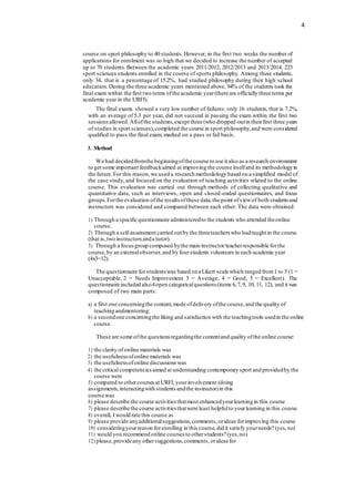 4
course on sport philosophy to 40 students. However, in the first two weeks the number of
applications for enrolment was so high that we decided to increase the number of accepted
up to 70 students. Between the academic years 2011/2012, 2012/2013 and 2013/2014, 223
sport sciences students enrolled in the course of sports philosophy. Among these students,
only 34, that is a percentage of 15.2%, had studied philosophy during their high school
education. During the three academic years mentioned above, 94% of the students took the
final exam within the first two terms ofthe academic year(there are officially three terms per
academic year in the URFI).
The final exams showed a very low number of failures: only 16 students, that is 7.2%,
with an average of 5.3 per year, did not succeed in passing the exam within the first two
sessionsallowed.Allofthe students,except three (who dropped-outin theirfirst three years
of studies in sport sciences),completed the course in sport philosophy,and were considered
qualified to pass the final exam, marked on a pass or fail basis.
3. Method
We had decidedfromthe beginningofthe course to use it also as a research environment
to get some important feedbackaimed at improving the course itselfand its methodologyin
the future.For this reason,we used a research methodology based on a simplified model of
the case study, and focused on the evaluation of teaching activities related to the online
course. This evaluation was carried out through methods of collecting qualitative and
quantitative data, such as interviews, open and closed-ended questionnaires, and focus
groups.Forthe evaluation ofthe results ofthese data,the point ofviewof both students and
instructors was considered and compared between each other. The data were obtained:
1) Through a specific questionnaire administeredto the students who attended theonline
course.
2) Through a self-assessment carried outby the threeteachers who hadtaught in the course
(that is,two instructorsanda tutor).
3) Through a focusgroup composed bythe main instructor/teacherresponsible forthe
course,by an externalobserver,and by fourstudents volunteers in each academic year
(4x3=12).
The questionnaire forstudents was based ona Likert scale which ranged from1 to 5 (1 =
Unacceptable, 2 = Needs Improvement 3 = Average, 4 = Good, 5 = Excellent). The
questionnaire included also4open categoricalquestions (items 6,7,9, 10, 11, 12), and it was
composed of two main parts:
a) a first one concerningthe content,mode ofdelivery ofthe course,and the quality of
teaching andmentoring;
b) a secondone concerningthe liking and satisfaction with the teachingtools usedin the online
course.
These are some ofthe questions regardingthe contentand quality ofthe online course:
1) the clarity of online materials was
2) the usefulnessofonline materials was
3) the usefulnessofonline discussions was
4) the critical competenciesaimed at understanding contemporary sport and providedby the
course were
5) compared to othercourses at URFI,yourinvolvement (doing
assignments,interactingwith students andthe instructor)in this
course was
6) please describe the course activities thatmost enhancedyourlearning in this course
7) please describe the course activities thatwere least helpfulto yourlearning in this course
8) overall, I would rate this course as
9) please provide anyadditionalsuggestions,comments,orideas forimproving this course
10) consideringyourreason forenrolling in this course,did it satisfy yourneeds? (yes, no)
11) would you recommend online courses to otherstudents? (yes,no)
12) please,provideany othersuggestions,comments,orideas for
 