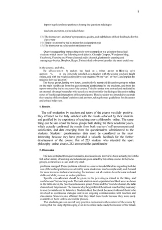 5
improving the online experience Among the questions relatingto
teachers andtutors, we included these:
13) The instructors’and tutor’s preparation,quality,and helpfulness oftheirfeedbacks forthis
class were
14) Timely response by the instructorforassignments was
15) The instructoras a discussionmoderator was
Questionsregarding the teachingtools were summed up in a question that asked
studentswhich oneofthe following tools (thatis:Chamilo Campus,Wordpress blog,
Facebook,Youtubeand Vimeo channel,radio channel,platformfor creating and
managing e-books,Dropbox,Skype,Twitter) had to be consideredas the most usefulone
in the course, and why.
The self-assessment by teachers was based on a written answer t
e
o fo
th
llowing open
question: “A re you generally satisfied, as a teacher, with the course you have taught
online,and with the results achievedby yourstudents?Write “yes” or“not”,and explain the
reasons for your answer.”
The focus group, lasting two hours, consisted of a restricted discussion group to reflect
on the main feedbacks from the questionnaire administered to the students, and from the
report written by the instructors ofthe course.This discussion was assistedand mediatedby
an external observer/researcherwho acted as a moderatorforthe dialogue/discussion taking
notes ofthedialogic interactions ofthe participants.Thediscussionwas intendedto ascertain
the veracity of the students’opinions and answers,taking themas guidelines fordiscussion
and critical reflection.
4. Results
The self-evaluation by teachers and tutors of the course was fully positive;
they affirmed to feel fully satisfied with the results achieved by their students
and gratified by the experience of teaching sports philosophy online. The same
thing can be said about the focus groups built during the three academic years,
which actually confirmed the results from both teachers’ self-assessments and
satisfaction, and data emerging from the questionnaires administered to the
students. Students’ questionnaires data must be considered as the most
interesting because they have provided a valuable feedback for the further
development of the course. Out of 223 students who attended the sport
philosophy online course, 212 answered the questionnaire
5. Discussion
The data collected fromquestionnaires,discussions and interviews have actually provedthe
full achievement oflearning and educationalgoals aimed by the online course.In the focus
groups,some criticalissues andvery small
problems emerged.Theseproblems referred to some technicaldifficulties regardingboththe
use ofthe online platform(consideredby some students as much complicated),and theneed
for more intensive technicalmentoring.Forinstance,not allstudents have the same technical
skills and ability to use an online platform.
Specific consideration should be given to the percentages related to the liking and
usefulnessofthe teachingtools.The tools students mostappreciatedand liked were,as shown
in the table above,the Facebookdiscussion group,Vimeo and the Youtubechannel,the radio
channeland the podcasts.The reasons why theypreferredthesetools was thatthey were easy
to use (to watch and to listen to). Students liked Facebook because it allowed them to be
involved in continuous dialogue and in an ongoing communication with teachers and
classmates. Students also affirmed that they liked these tools because they were easily
available on both tablets and mobile phones.
The students gave an overall very positive evaluation to the content of the course by
stating that the studyofphilosophy,even in its online mode,made themaware ofthe hidden
 